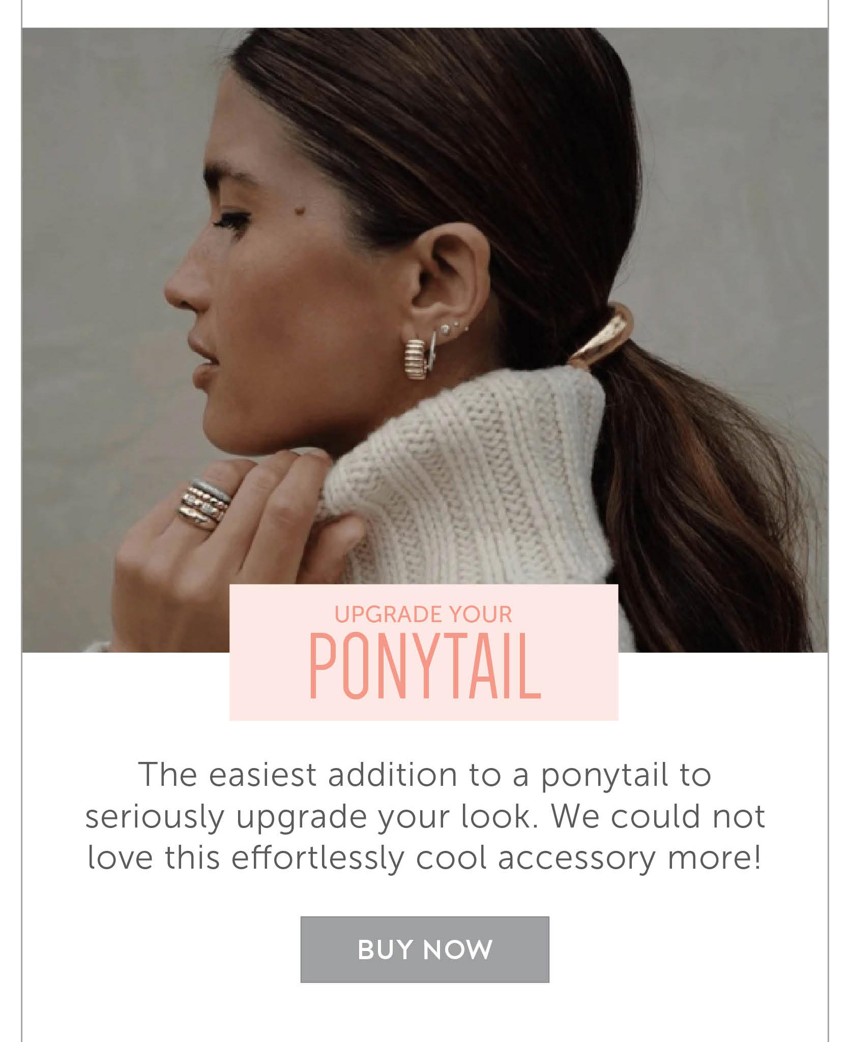 Upgrade your ponytail The easiest addition to a ponytail to seriously upgrade your look. We could not love this effortlessly cool accessory more! 