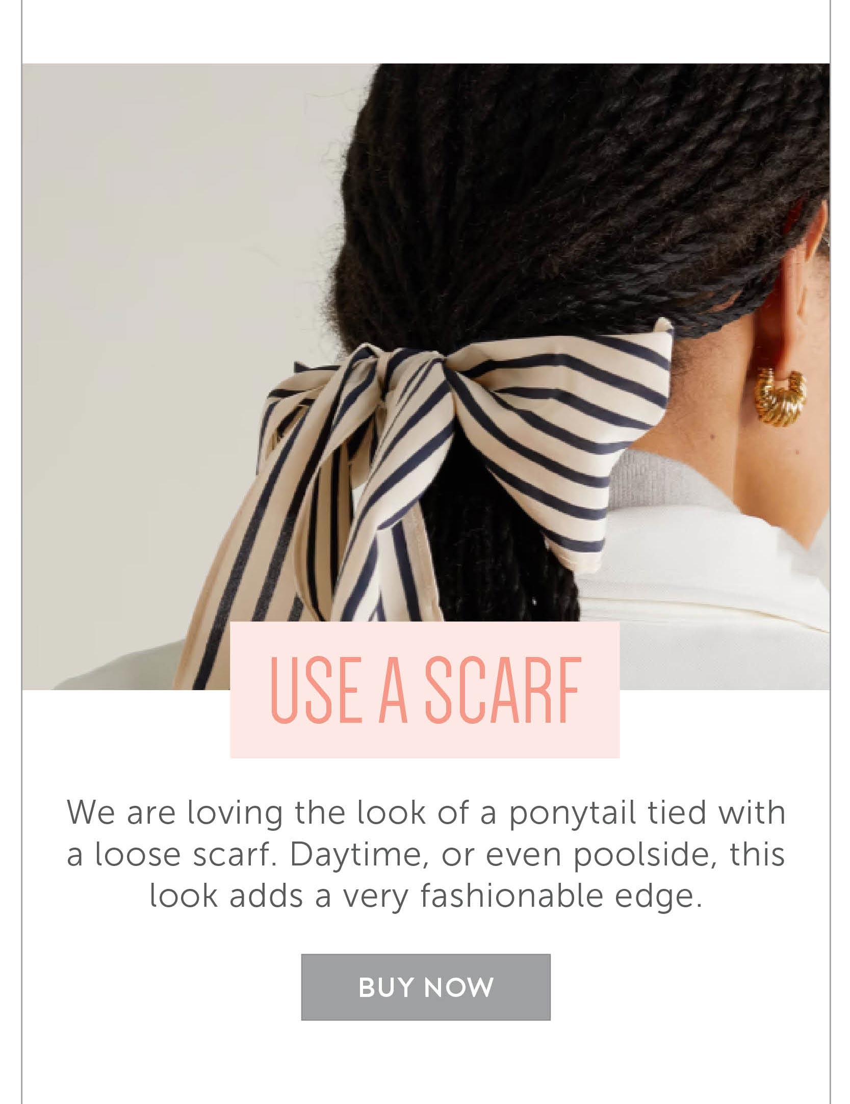 Use a scarf! We are loving the look of a ponytail tied with a loose scarf. Daytime, or even poolside, this look adds a very fashionable edge. 