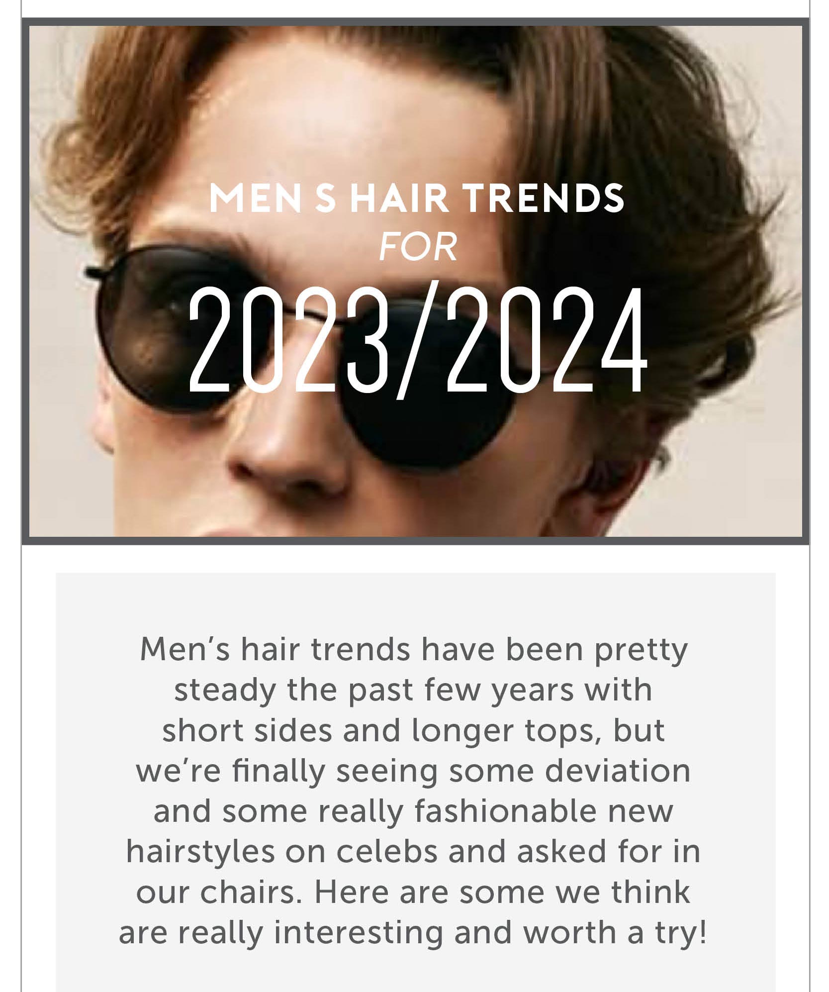 Men’s hair trends for 2023/2024 Men’s hair trends have been pretty steady the past few years with short sides and longer tops, but we’re finally seeing some deviation and some really fashionable new hairstyles on celebs and asked for in our chairs. Here are some we think are really interesting and worth a try! 