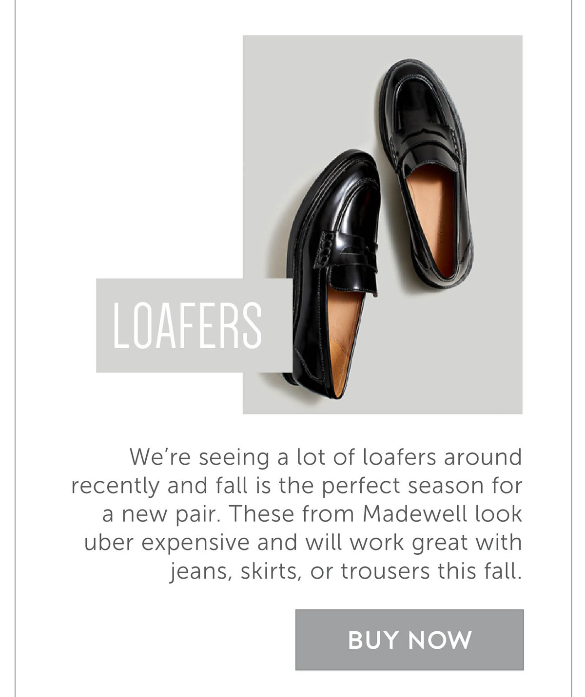 We’re seeing a lot of loafers around recently and fall is the perfect season for a new pair. These from Madewell look uber expensive and will work great with jeans, skirts, or trousers this fall.