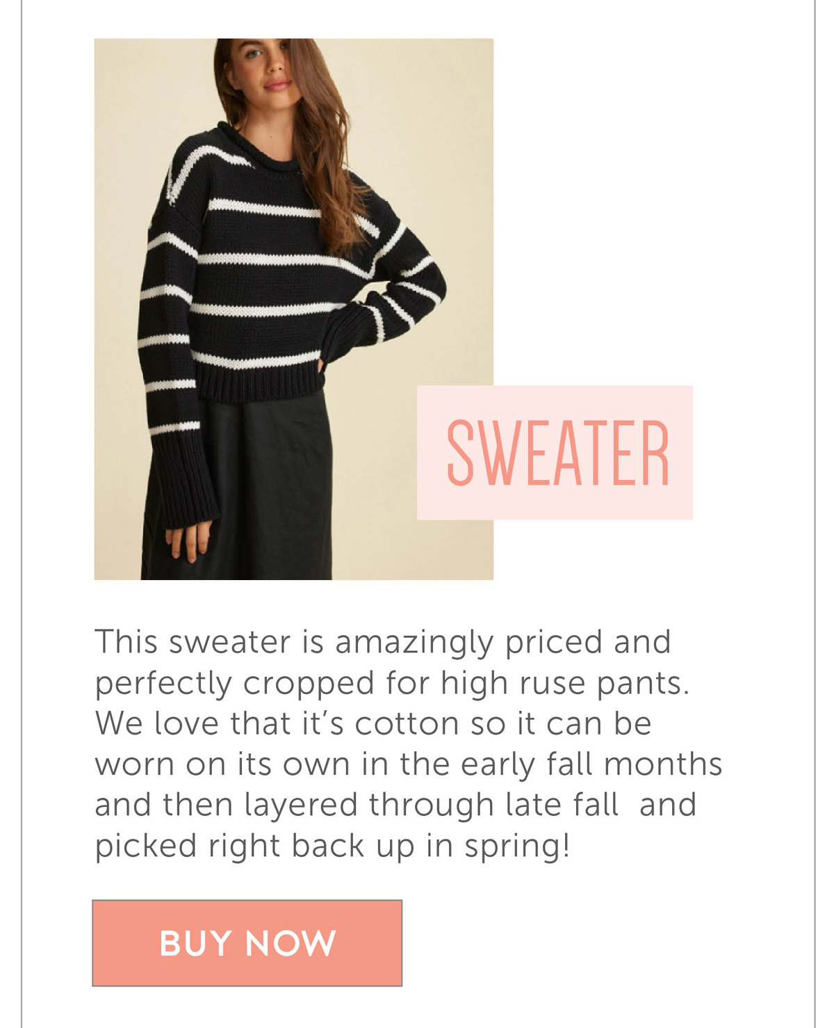 This sweater is amazingly priced and perfectly cropped for high ruse pants. We love that it’s cotton so it can be worn on its own in the early fall months and then layered through late fall and picked right back up in spring!