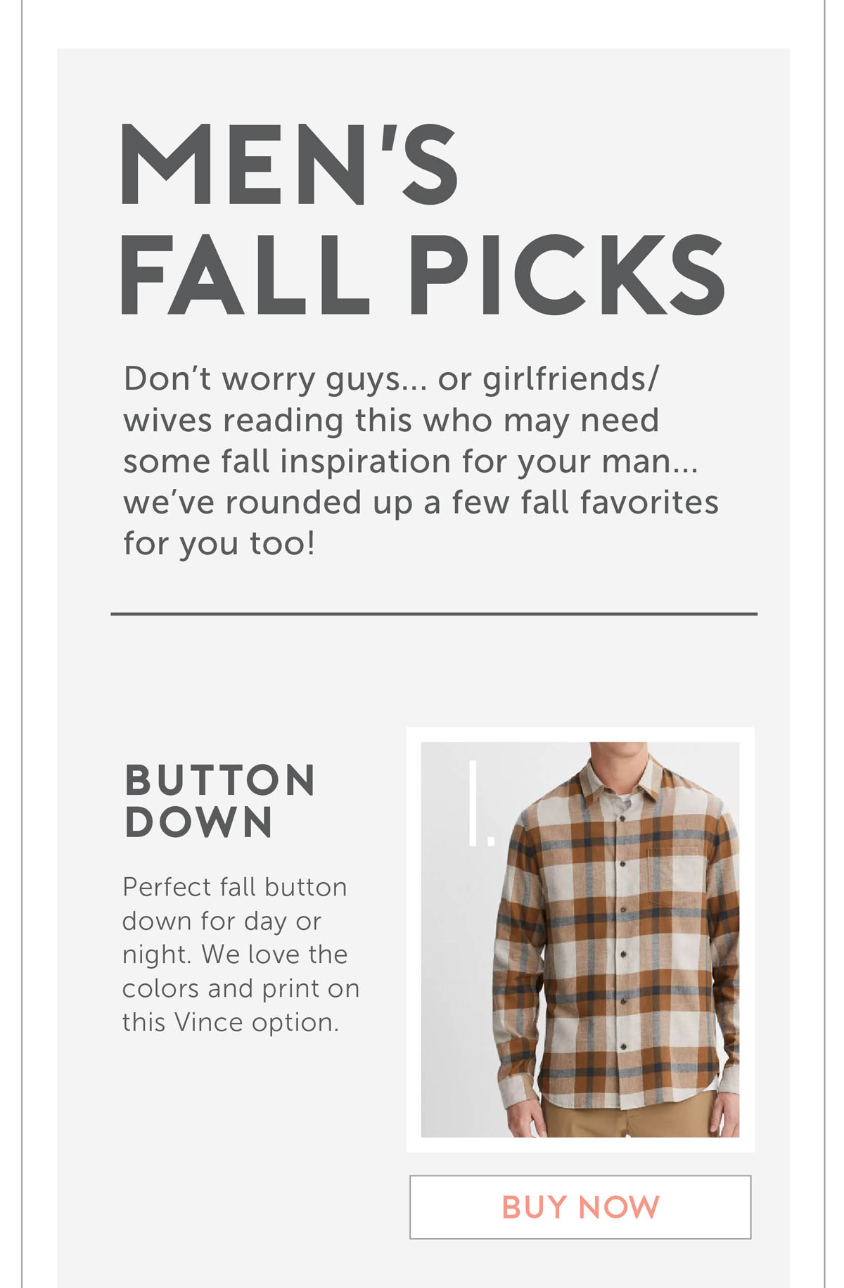 Men’s Fall Picks Don’t worry guys... or girlfriends/wives reading this who may need some fall inspiration for your man...we’ve rounded up a few fall favorites for you too! Perfect fall button down for day or night. We love the colors and print on this Vince option.