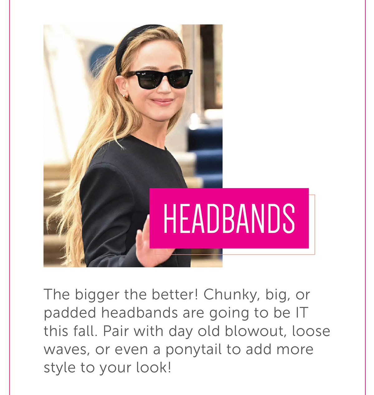 Headbands The bigger the better! Chunky, big, or padded headbands are going to be IT this fall. Pair with day old blowout, loose waves, or even a ponytail to add more style to your look!