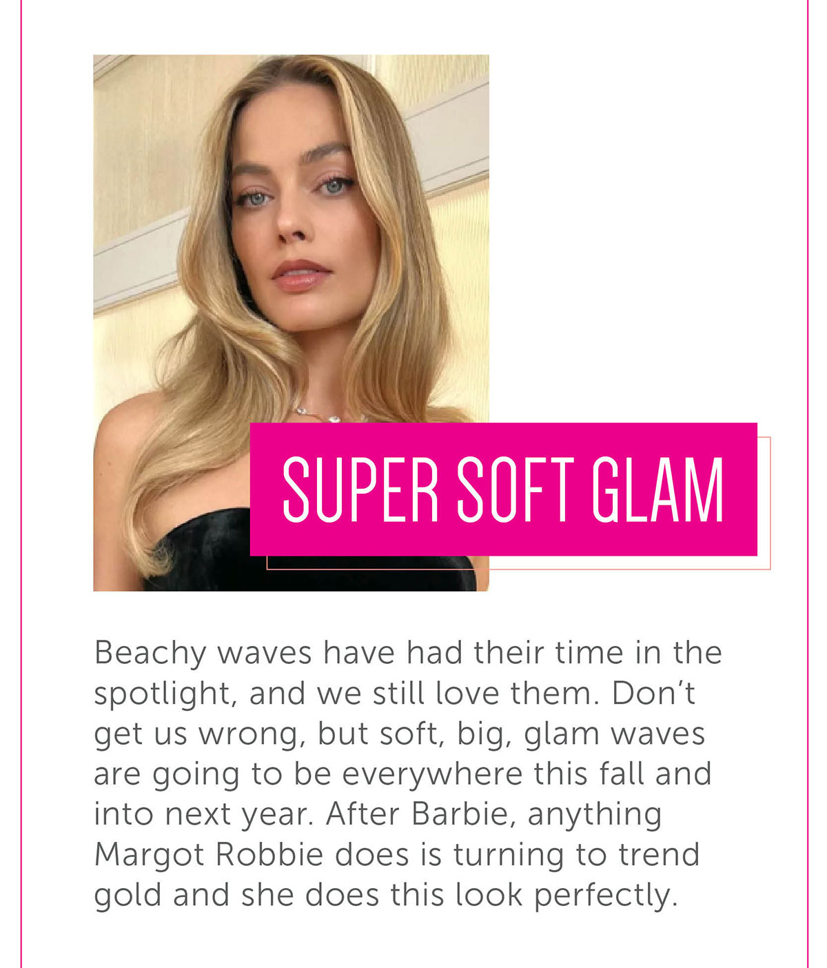 Super Soft Glam Beachy waves have had their time in the spotlight, and we still love them. Don’t get us wrong, but soft, big, glam waves are going to be everywhere this fall and into next year. After Barbie, anything Margot Robbie does is turning to trend gold and she does this look perfectly.