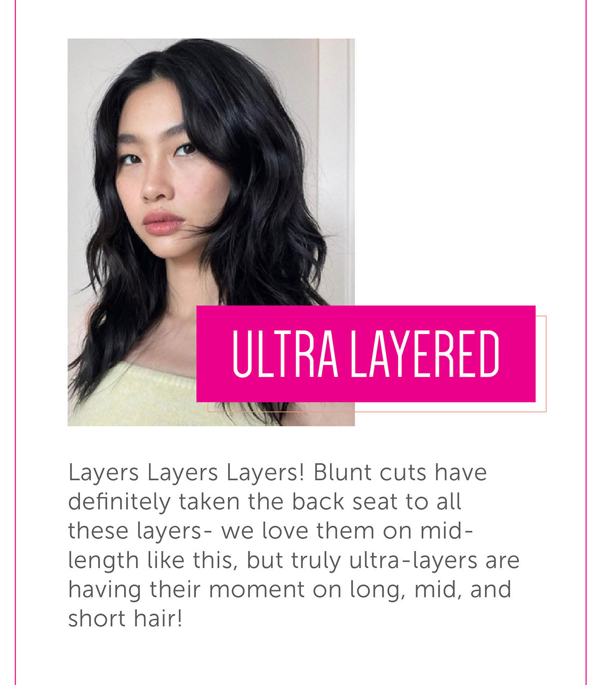 Ultra layered Layers Layers Layers! Blunt cuts have definitely taken the back seat to all these layers- we love them on mid-length like this, but truly ultra-layers are having their moment on long, mid, and short hair!