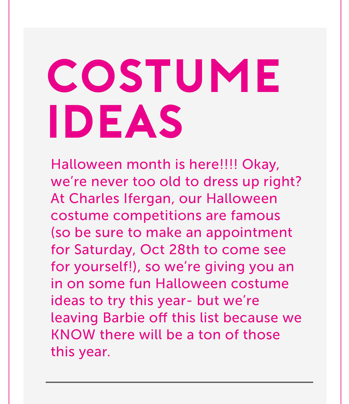 Costume ideas Halloween month is here!!!! Okay, we’re never too old to dress up right? At Charles Ifergan, our Halloween costume competitions are famous (so be sure to make an appointment for Saturday, Oct 28th to come see for yourself!), so we’re giving you an in on some fun Halloween costume ideas to try this year- but we’re leaving Barbie off this list because we KNOW there will be a ton of those this year.