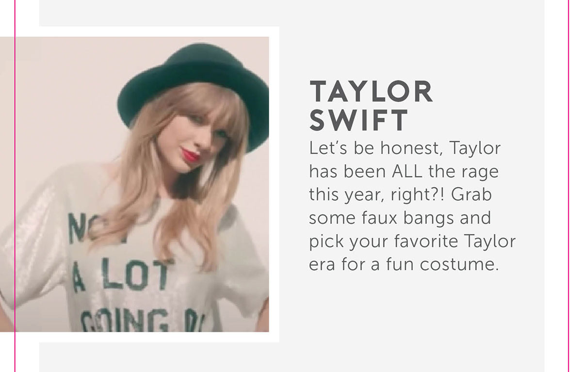 Taylor Swift Let’s be honest, Taylor has been ALL the rage this year, right?! Grab some faux bangs and pick your favorite Taylor era for a fun costume.