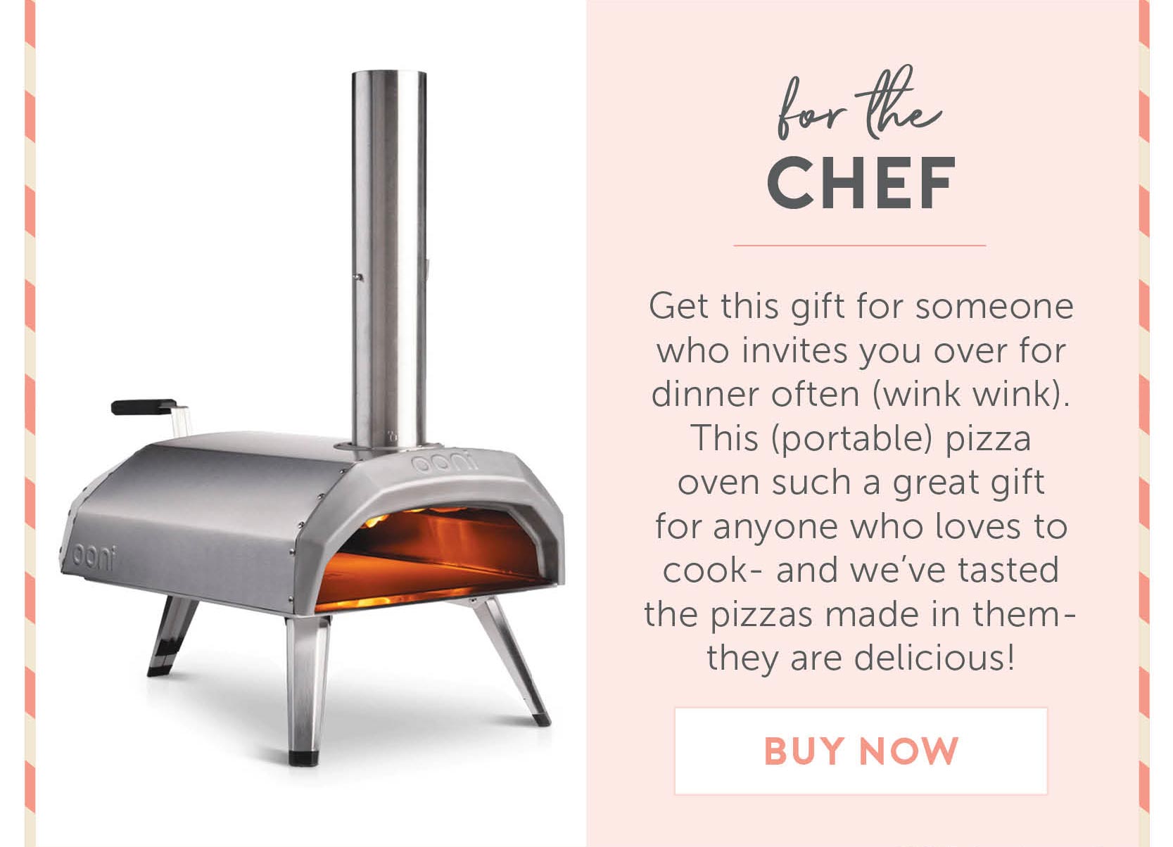 For the chef - Get this gift for someone who invites you over for dinner often (wink wink). This (portable) pizza oven such a great gift for anyone who loves to cook- and we’ve tasted the pizzas made in them- they are delicious!