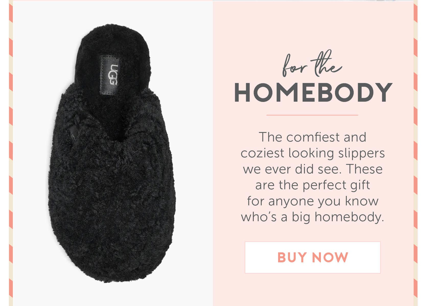 For The Homebody - The comfiest and coziest looking slippers we ever did see. These are the perfect gift for anyone you know who’s a big homebody.