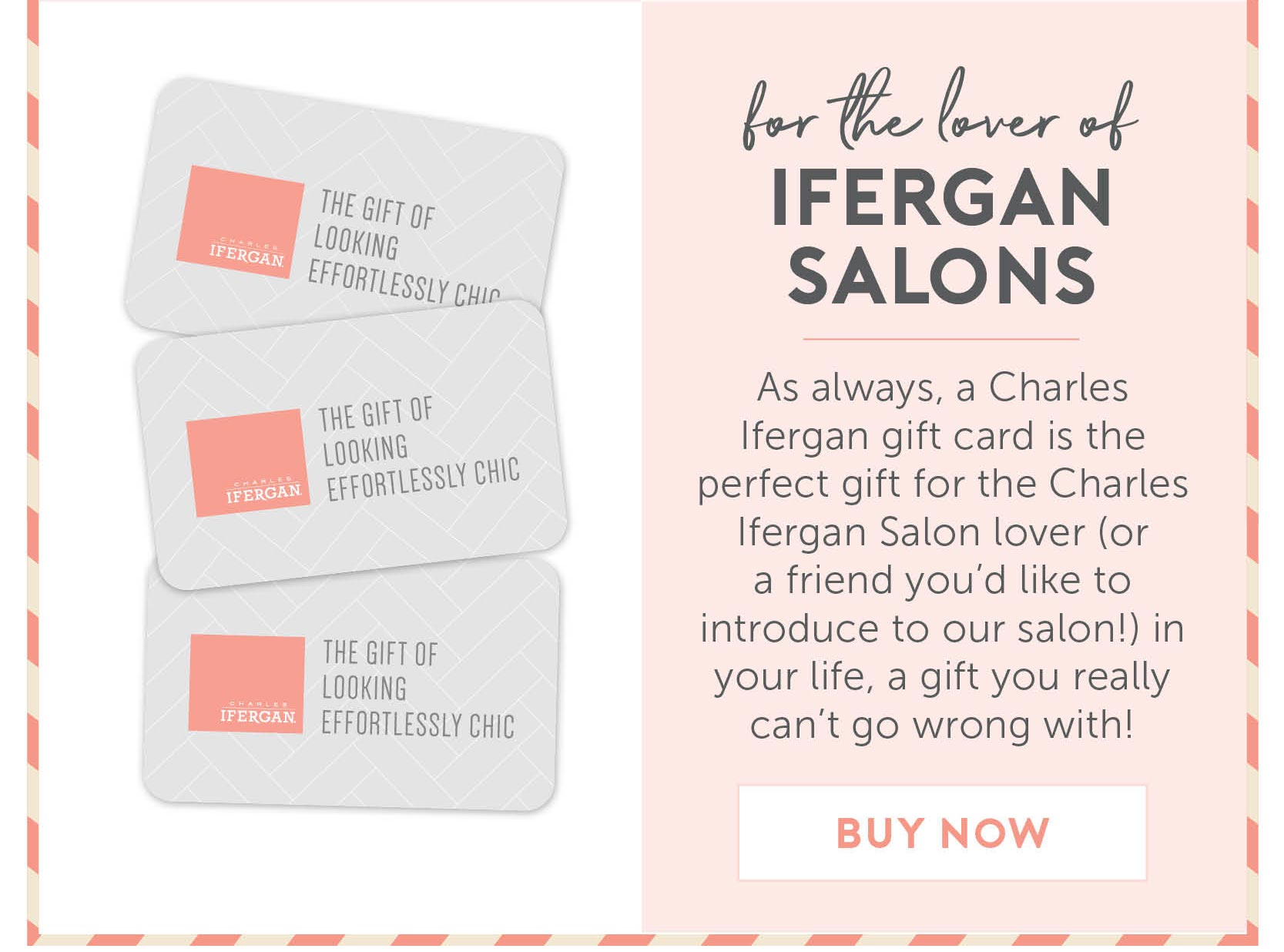 For the lover of Ifergan Salons - As always, a Charles Ifergan gift card is the perfect gift for the Charles Ifergan Salon lover (or a friend you’d like to introduce to our salon!) in your life- a gift you really can’t go wrong with!