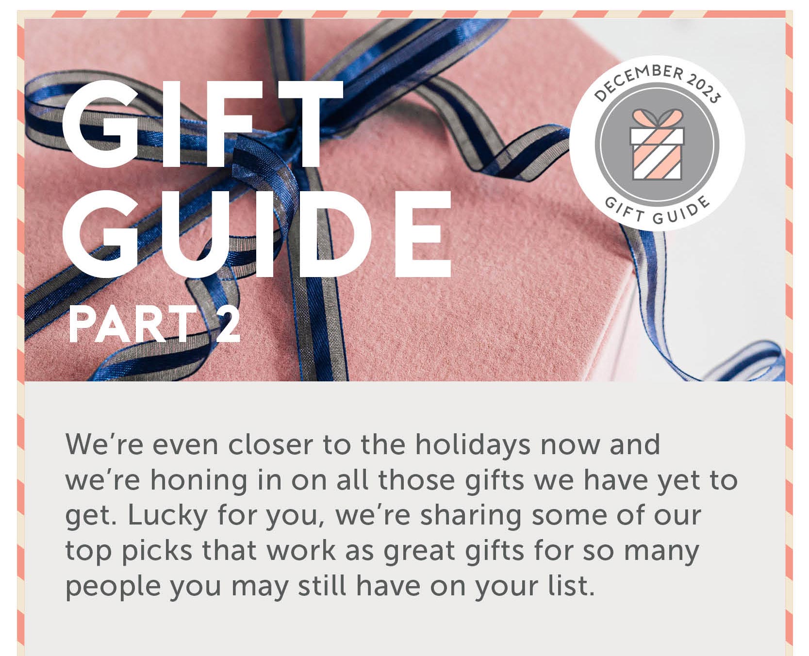 Gift Guide Part 2 We’re even closer to the holidays now and we’re honing in on all those gifts we have yet to get. Lucky for you, we’re sharing some of our top picks that work as great gifts for so many people you may still have on your list.