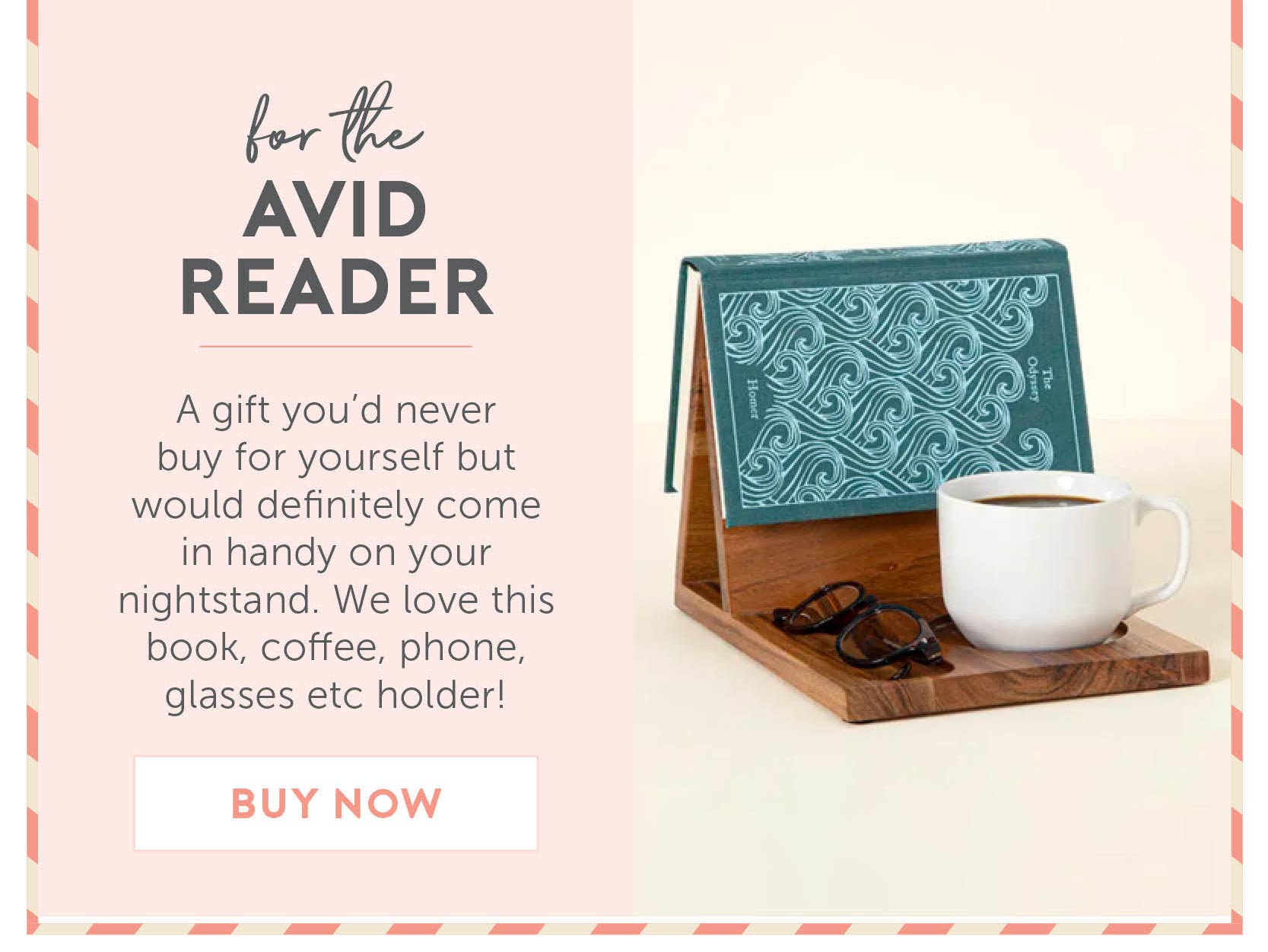 For the avid reader. A gift you’d never buy for yourself but would definitely come in handy on your nightstand. We love this book, coffee, phone, glasses etc holder!.