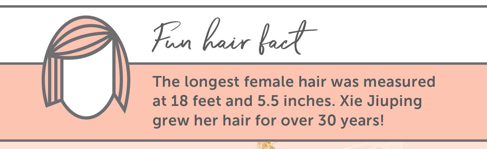 Hair Facts: The longest female hair was measured at 18 feet and 5.5 inches. Xie Jiuping grew her hair for over 30 years!
