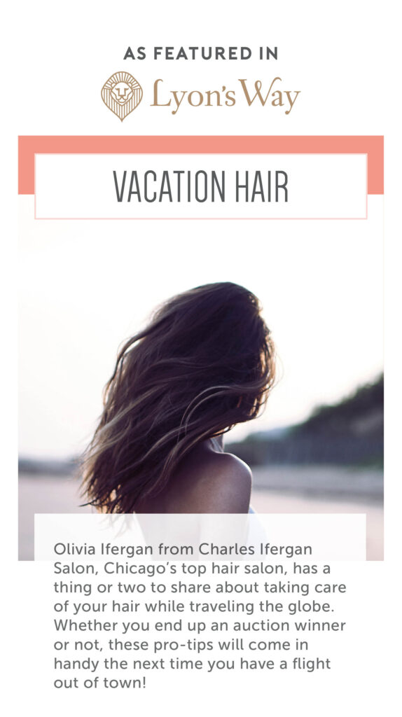 As featured in Lyon's Way. Vacation Hair. Olivia Ifergan from Charles Ifergan Salon, Chicago's top hair salon, has a thing or two to share about taking care of your hair while traveling the globe. Whether you end an an auction winner or not, these pro-tips will come in handy the next time you have a flight out of town!