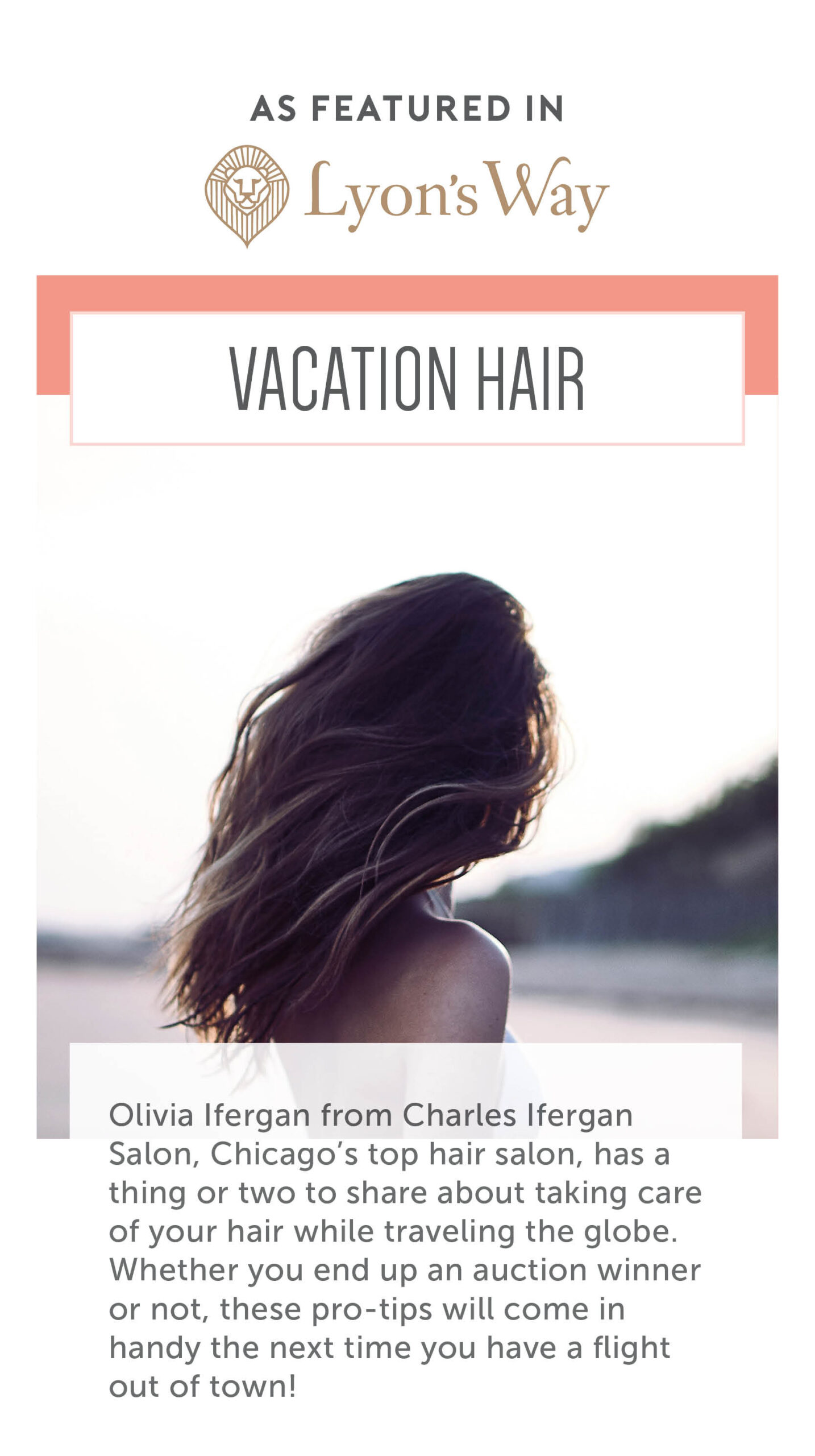 As featured in Lyon's Way. Vacation Hair. Olivia Ifergan from Charles Ifergan Salon, Chicago's top hair salon, has a thing or two to share about taking care of your hair while traveling the globe. Whether you end an an auction winner or not, these pro-tips will come in handy the next time you have a flight out of town! 