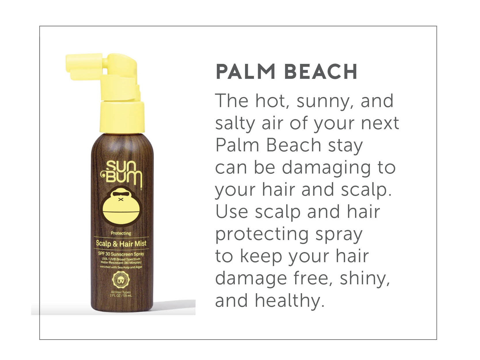 Palm Bean - The hot, sunny, and salty air of your next Pam Beach stay can be damaging to your hair and scalp. Use scale and hair protecting spray to keep your hair damage free, shiny, and healthy.