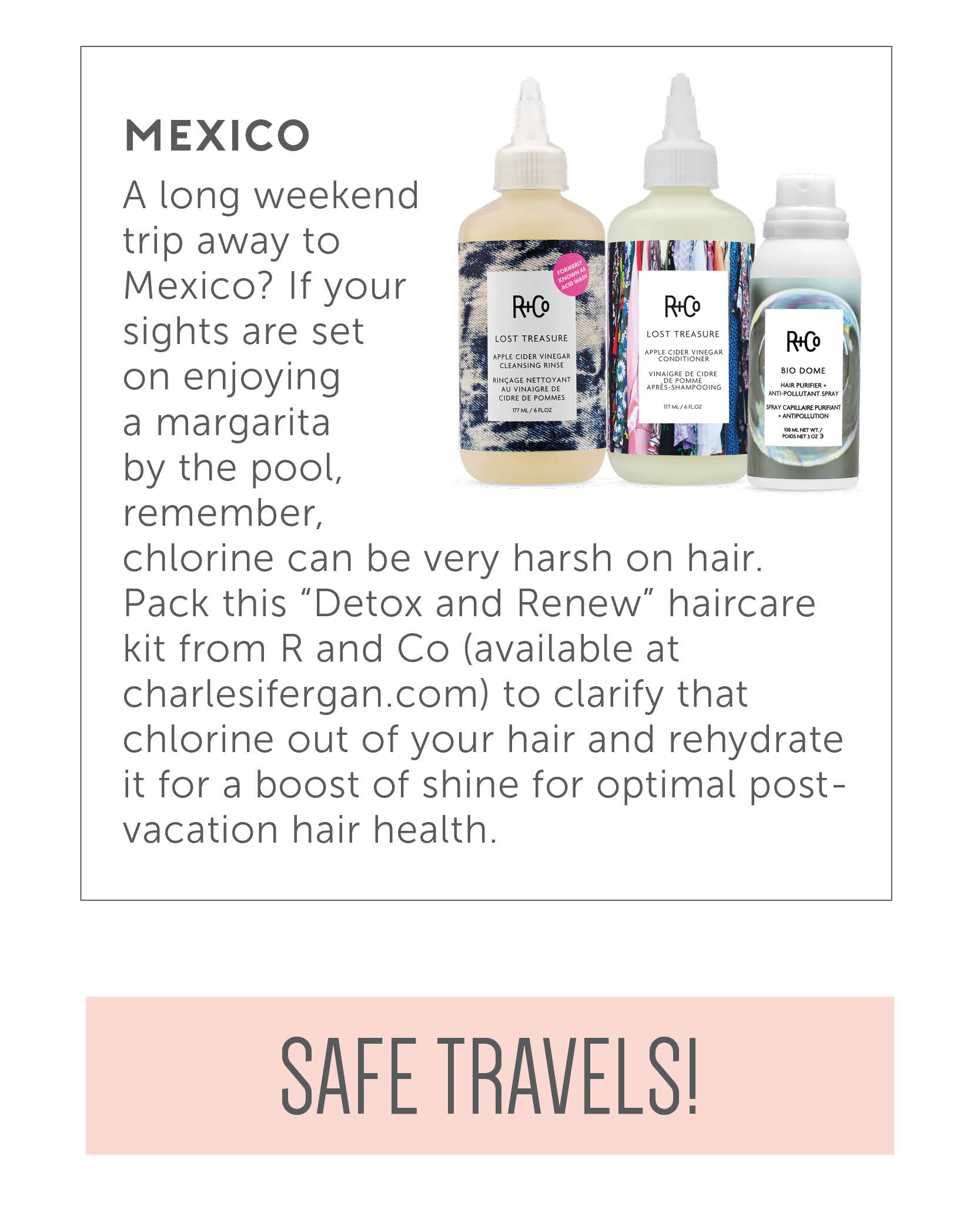 Mexico - A long weekend trip away to Mexico? If your sights are set on enjoying a margarita by the pool, remember, chlorine can be very harsh on hair. Pack this "Detox and Renew" haircare kit from R and Co (available at charlesifergan.com) to clarify that chlorine out of your hair and rehydrate it for a boost of shine for optimal post-vacation hair health. Safe travels!!