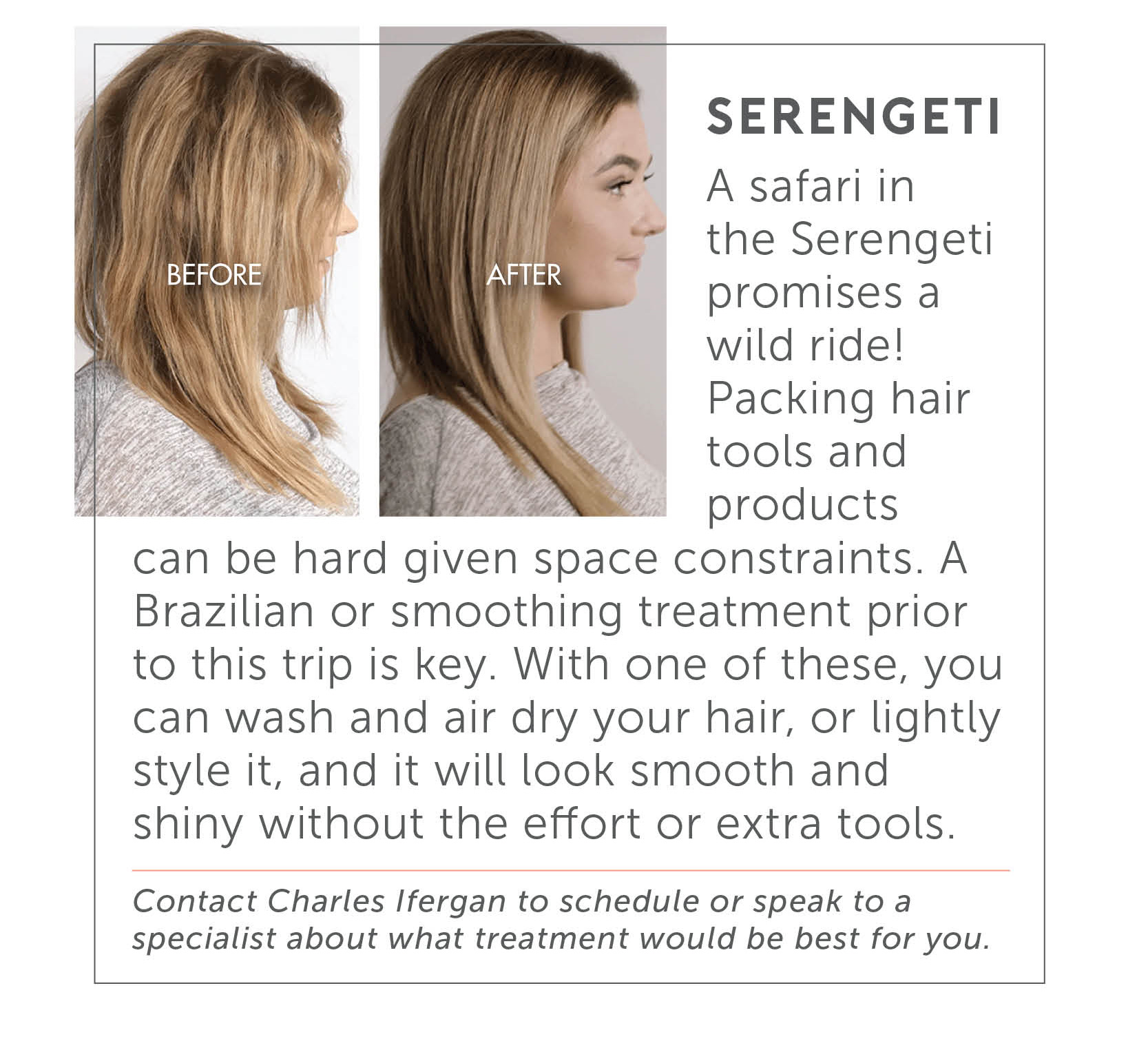Serengeti - A safari in the Serengeti promises a wild ride! Packing hair tools and products can be hard given space constraints. A Brazilian or smoothing treatment prior to this trip is key. With one of these, you can wash and air dry your hair, or lightly style it, and it will look smooth and shiny without the effort or extra tools. Contact Charles Ifergan to schedule or speak to a specialist about what treatment would be best for you.