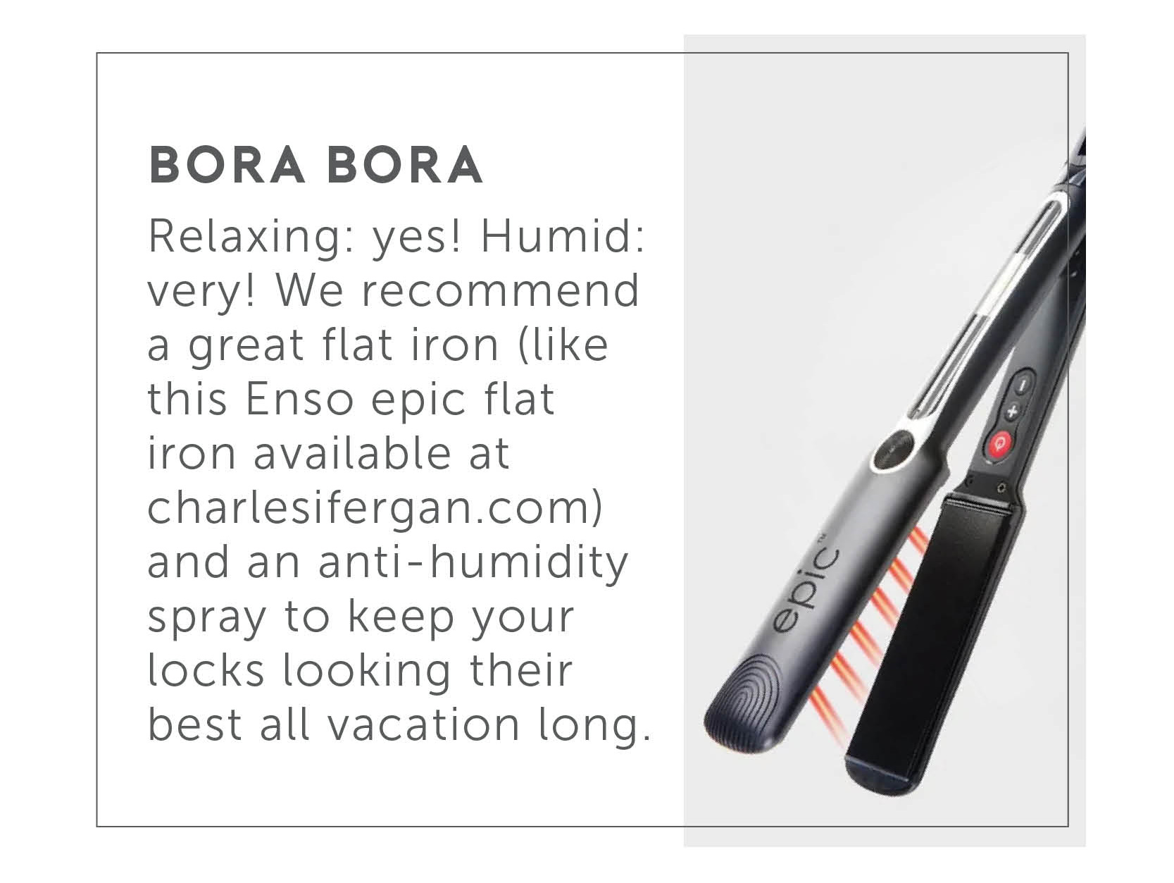 Bora Bora - Relaxing: yes! Humid: very! We recommend a great flat iron (like this Enso Epic Flat Iron available at charlesifergan.com) and an anti-humidity spray to keep your locks looking their best all vacation long. 