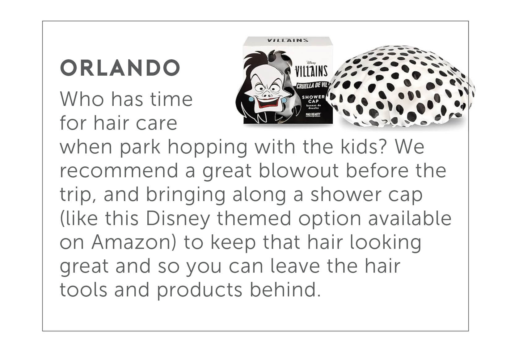 Orlando - Who has time for hair care when park hopping with the kids? We recommend a great blowout before the trip, and bringing along a shower cap (like this Disney themed option available on Amazon) to keep that hair looking great you can leave the hair tools and products behind.