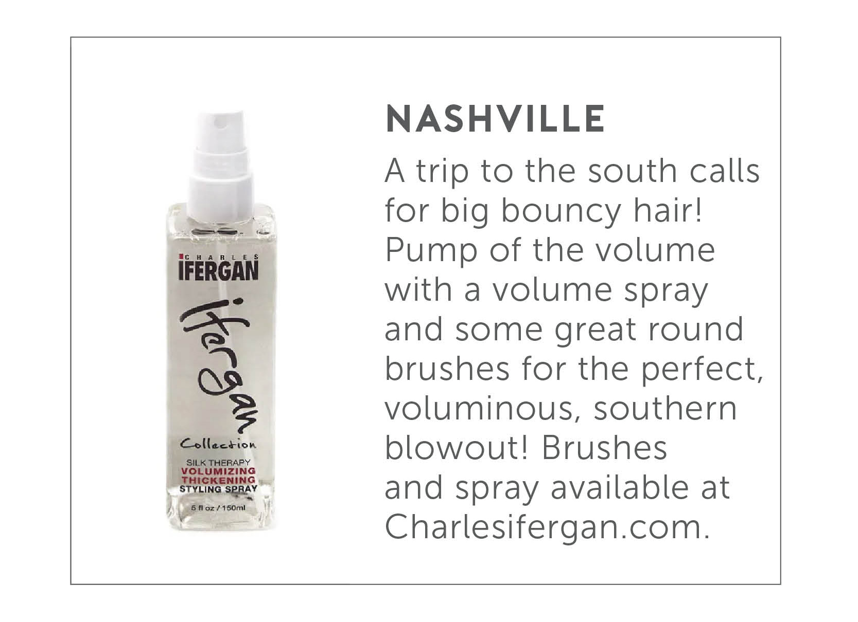 Nashville - A trip to the south calls for big bouncy hair! Pump up the volume with a volume spray and some great round brushes for the perfect, voluminous, southern blowout! Brushes and spray available at charlesifergan.com