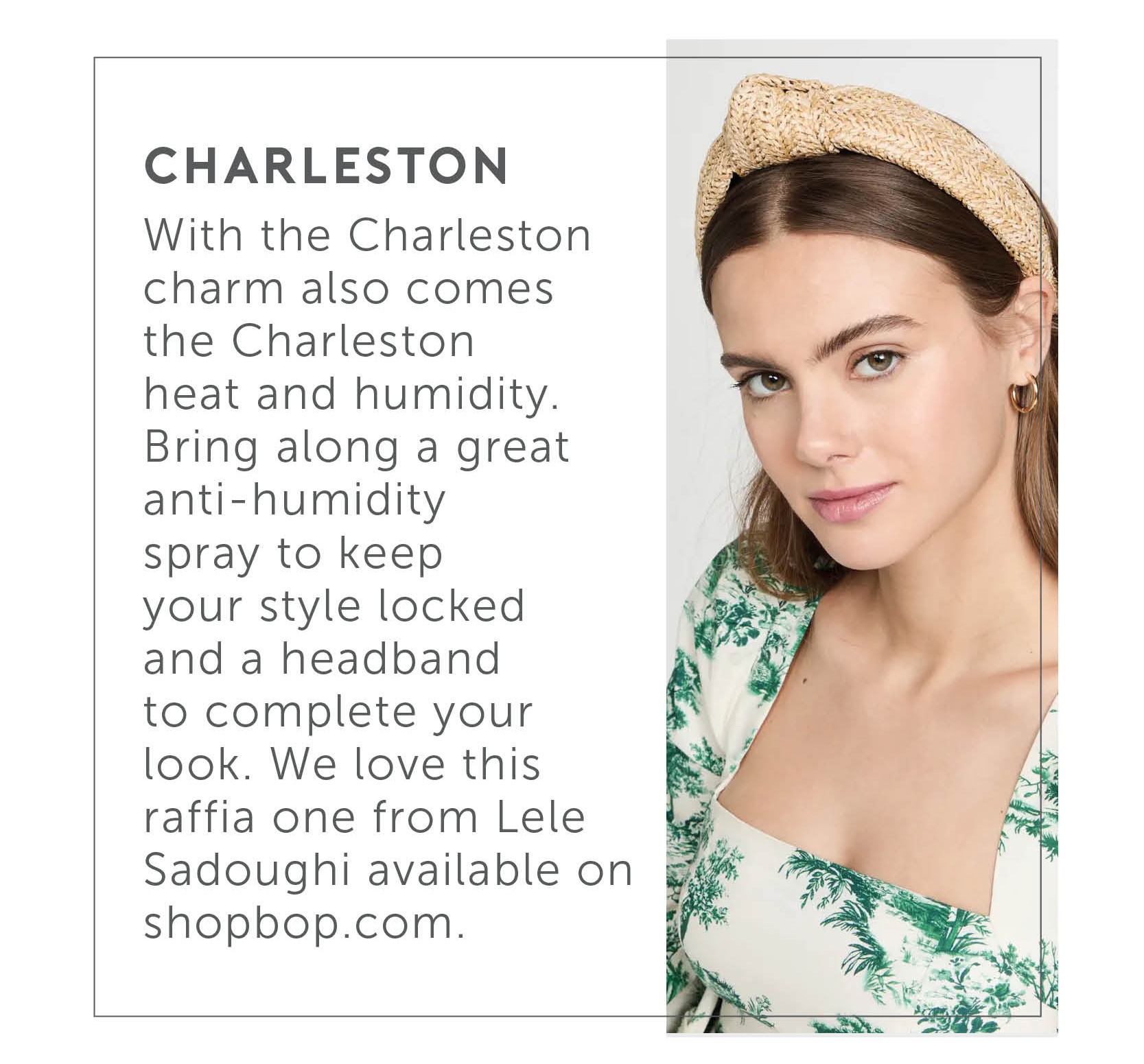 Charleston - With the Charleston charm also comes the Charleston heat and humidity. Bring along a great anti-humidity spray to keep your style locked and a headband to complete your look. We love this raffia one from Lele Sadoughi available on shopbop.com