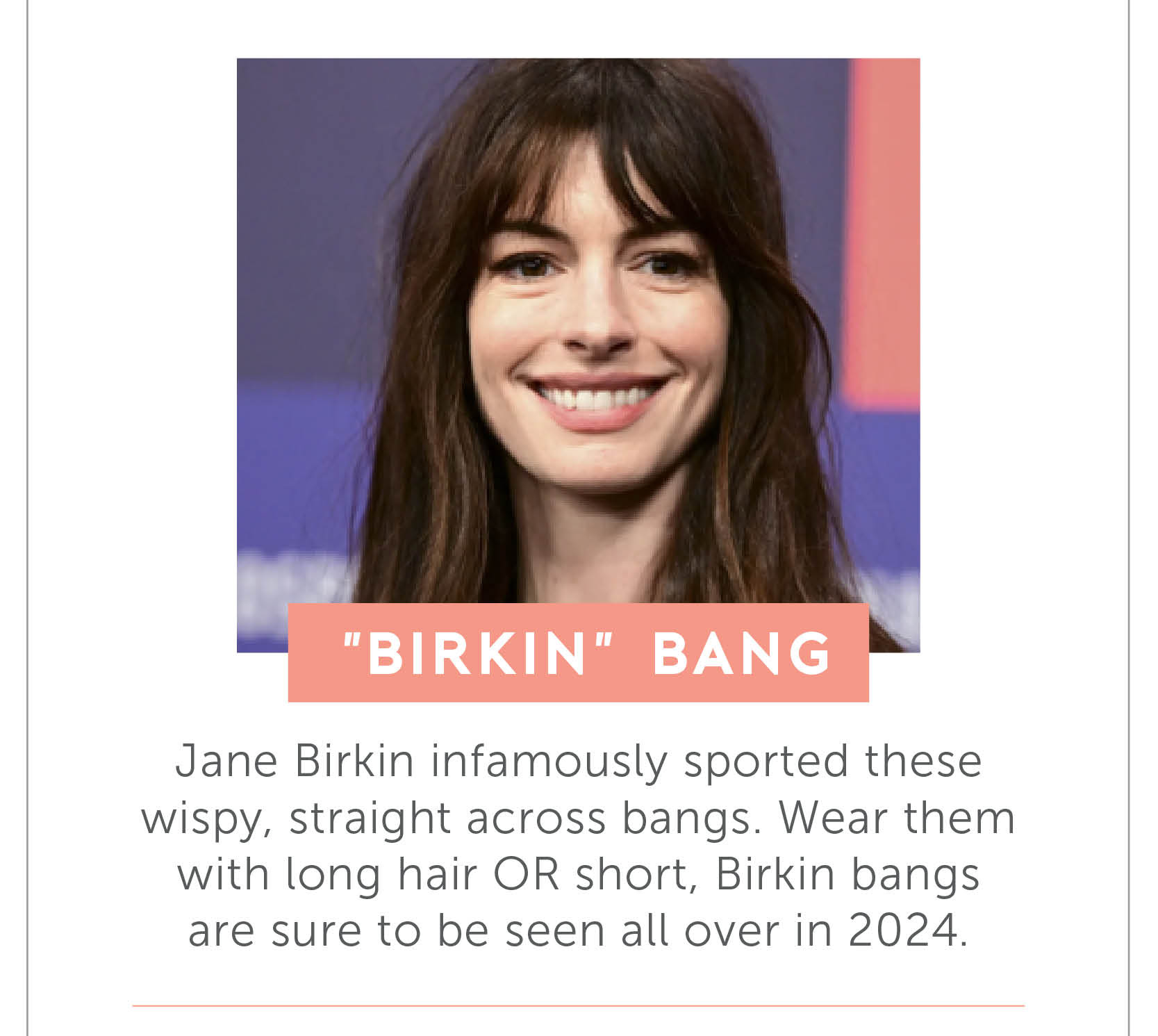 “Birkin” bang- Jane Birkin infamously sported these wispy, straight across bangs. Wear them with long hair OR short,  Birkin bangs are sure to be seen all over in 2024.