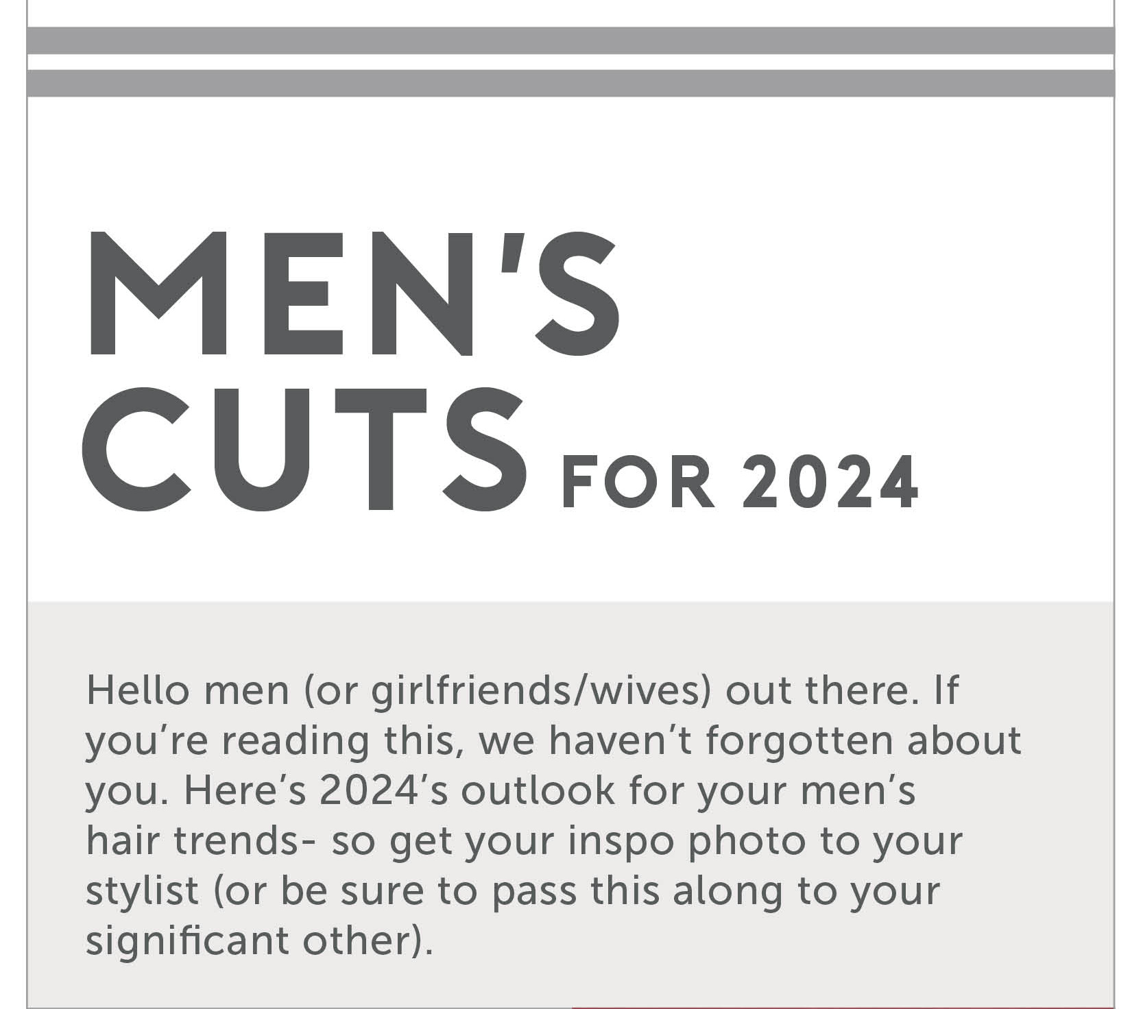 Men’s Cuts for 2024

Hello men (or girlfriends/wives) out there. If you’re reading this, we haven’t forgotten about you. Here’s 2024’s outlook for your men’s hair trends- so get your inspo photo to your stylist (or be sure to pass this along to your significant other).