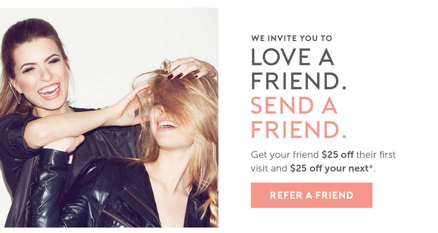 We invite you to love a friend, send a friend. Get your friend $25 off their first visit and $25 off your next. 