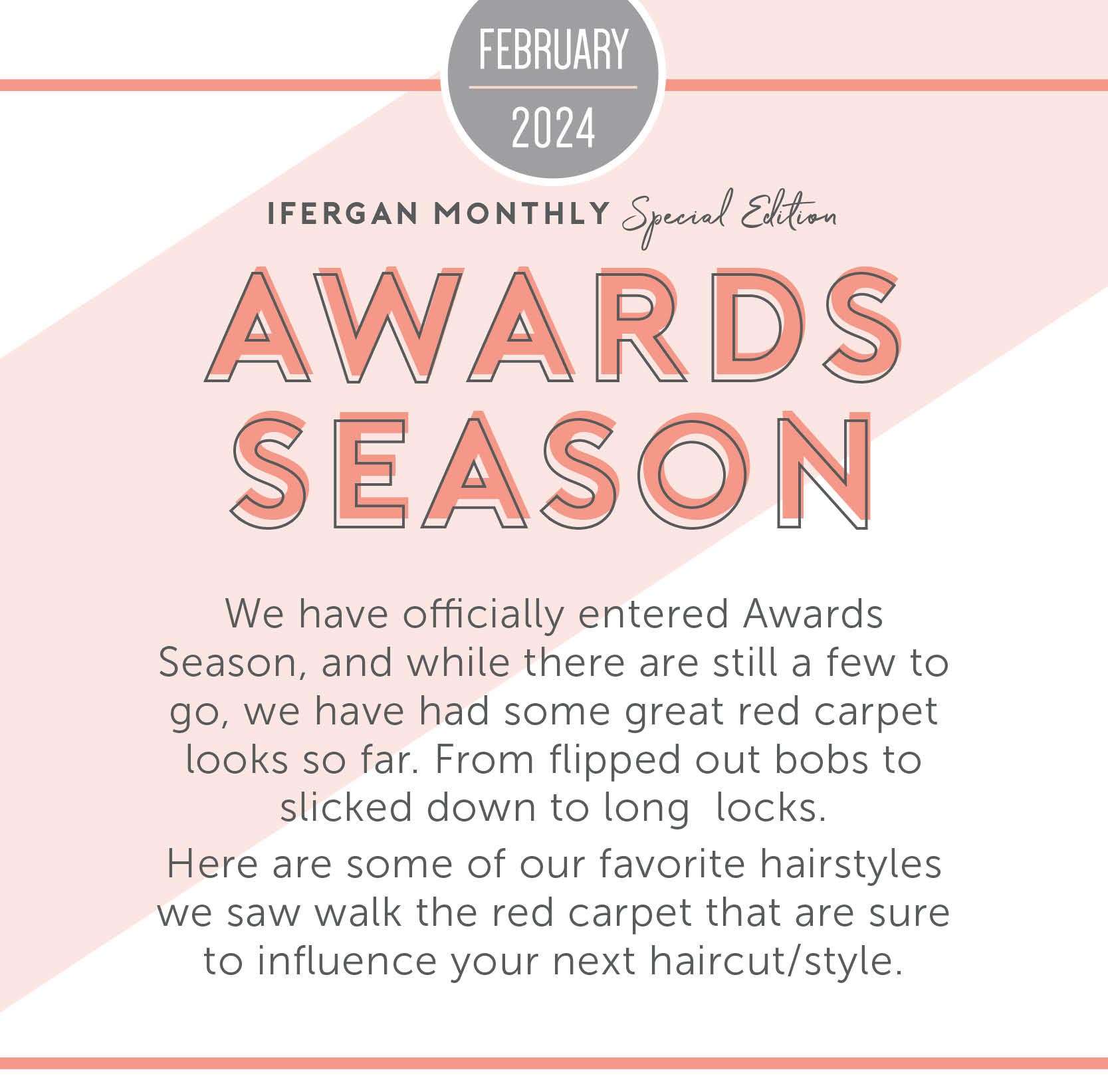 Awards Season We have officially entered Award season, and while there are still a few to go, we have had some great red carpet looks so far. From flipped out bobs to slicked down to long locks-Here are some of our favorite hairstyles we saw walk the red carpet that are sure to influence your next haircut/style. 