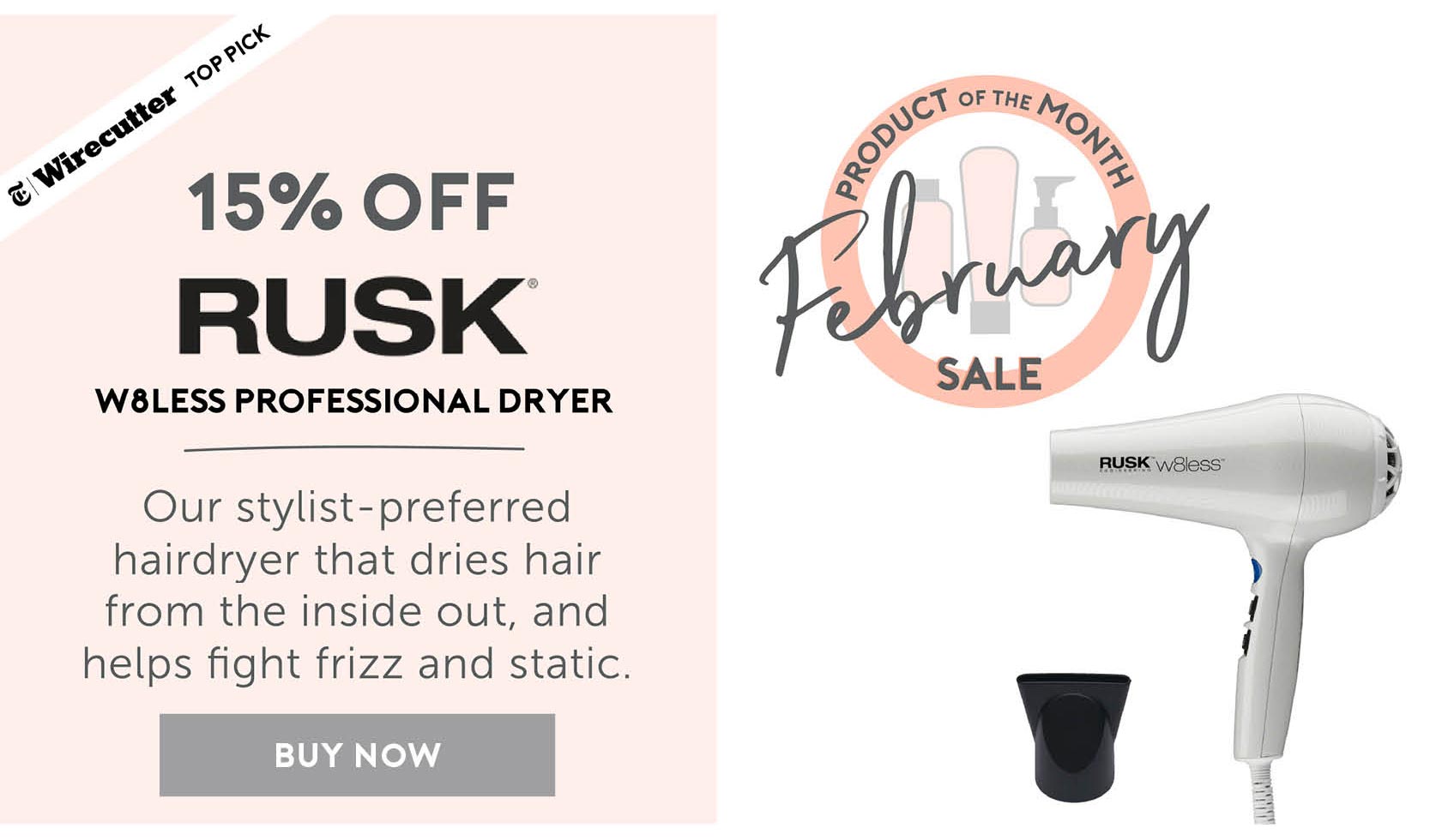 February Product of the Month Sale - 15% off Rusk W8less Professional Dryer! Our stylist-preferred hairdryer that dries hair from the inside out, and helps fight frizz and static. BUY NOW. 