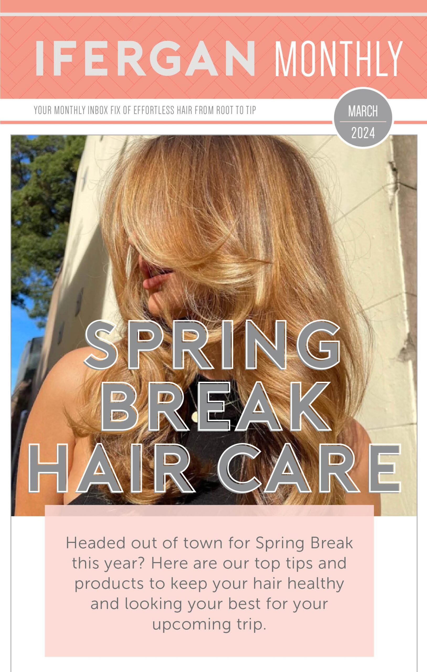 Ifergan Monthly - March 2024. Spring Break Hair Care Headed out of town for Spring Break this year? Here are our top tips and products to keep your hair healthy and looking your best for your upcoming trip.