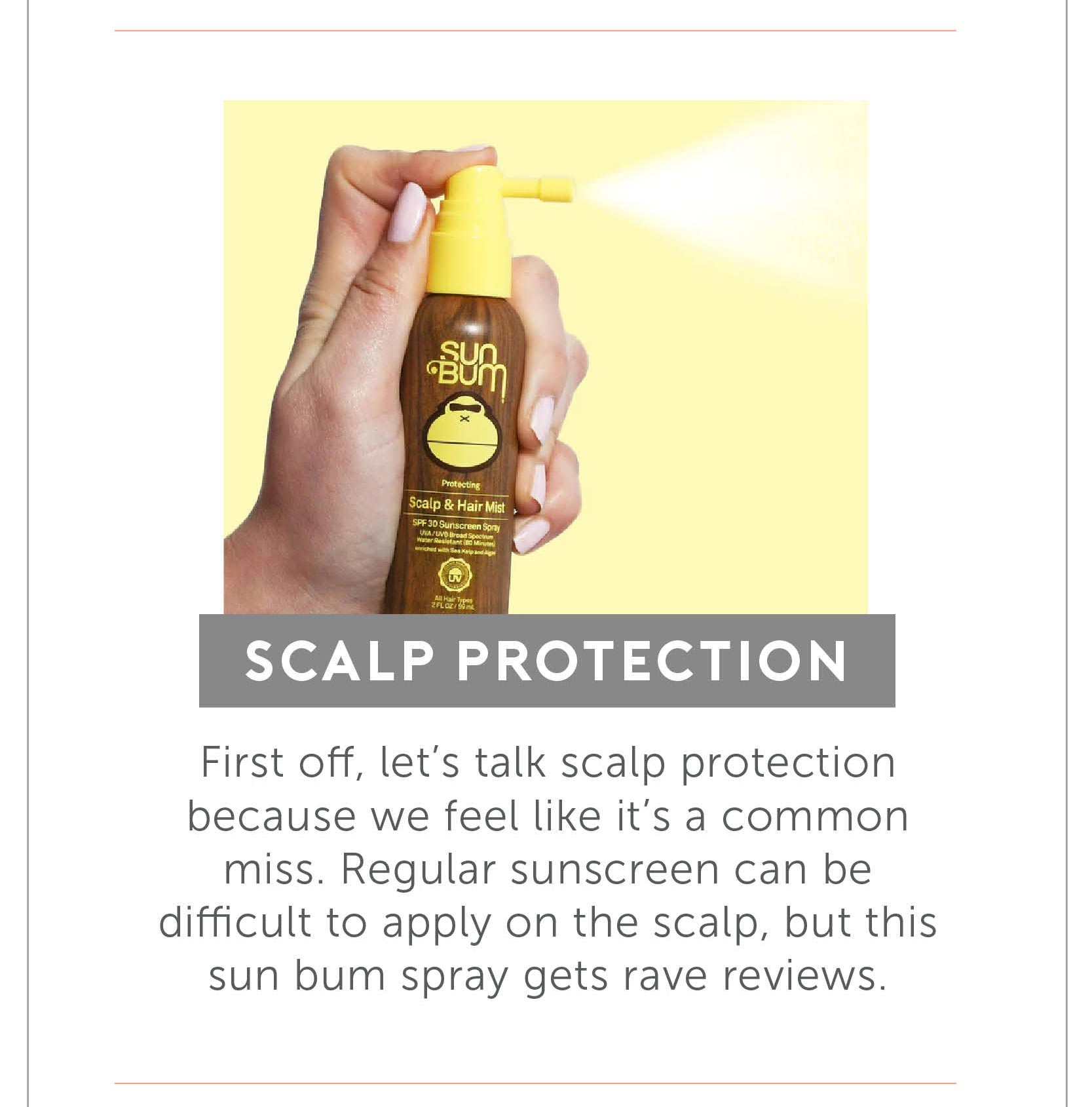 Scalp Protection - First off, let’s talk scalp protection because we feel like it’s a common miss. Regular sunscreen can be difficult to apply on the scalp, but this sun bum spray gets rave reviews.