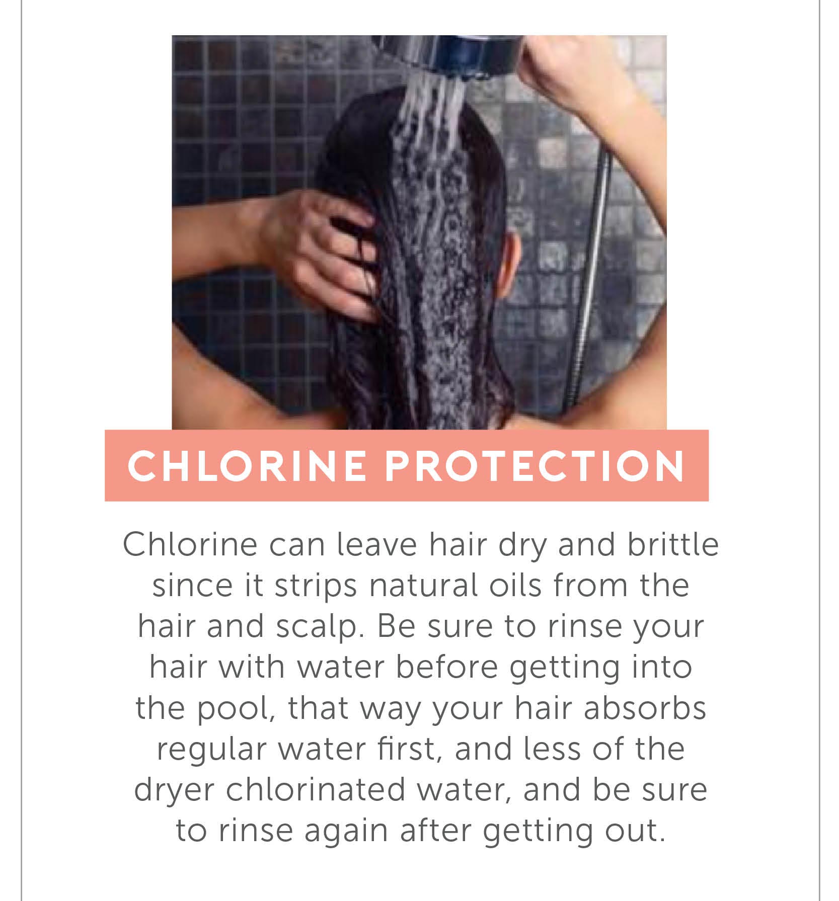 Chlorine Protection - Chlorine can leave hair dry and brittle since it strips natural oils from the hair and scalp. Be sure to rinse your hair with water before getting into the pool, that way your hair absorbs regular water first, and less of the dryer chlorinated water, and be sure to rinse again after getting out.