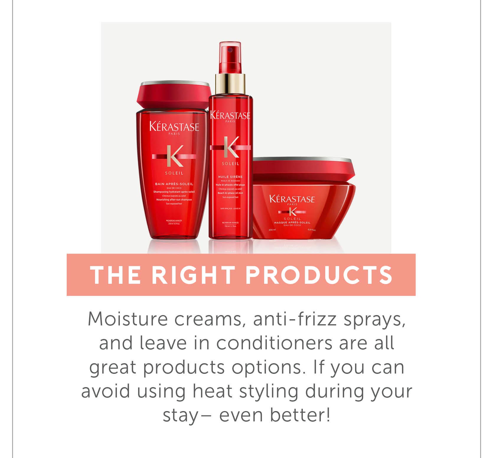 Choose the right products - Moisture creams, anti-frizz sprays, and leave in conditioners are all great products options. If you can avoid using heat styling during your stay- even better! 
