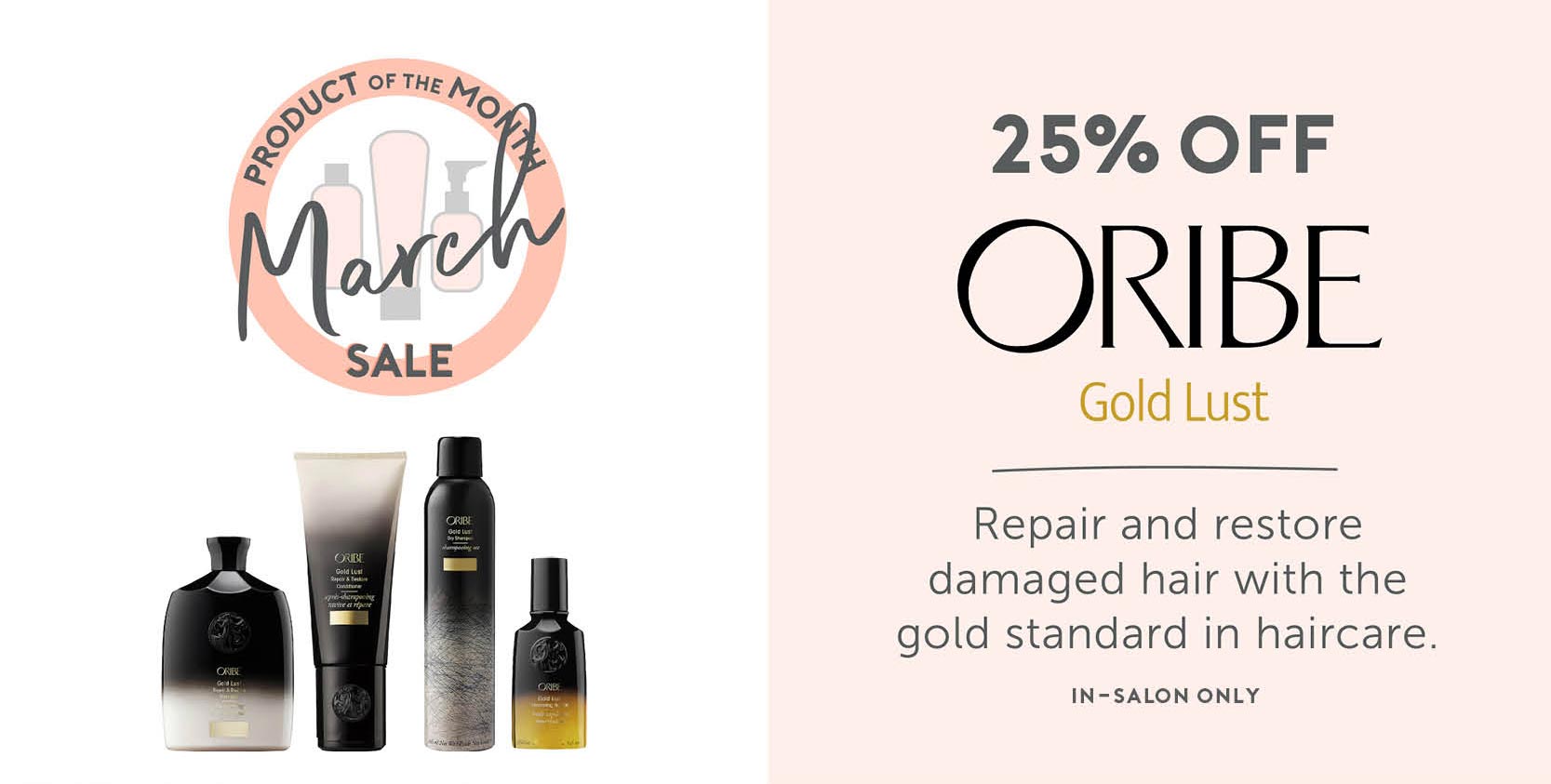 March - Product of the Month Sale - 25% off ORIBE Gold Lust. Repair and restore damaged hair with the gold standard in haircare. In-Salon Only. 