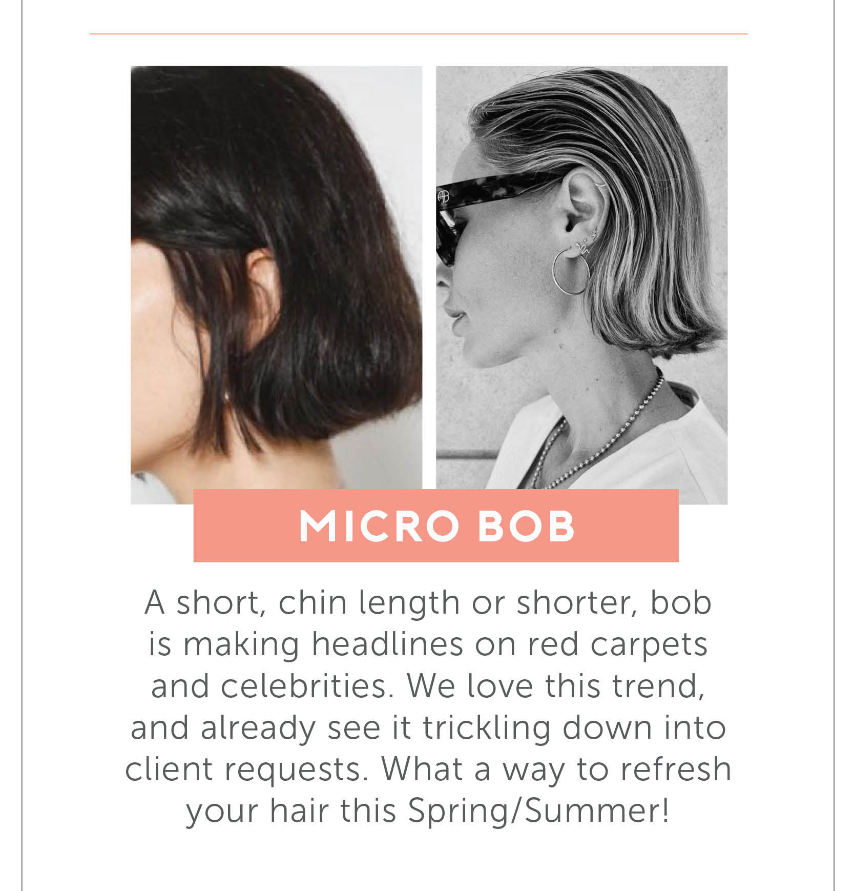 Micro Bob - A short, chin length or shorter, bob is making headlines on red carpets and celebrities. We love this trend, and already see it trickling down into client requests. What a way to refresh your hair this Spring/Summer!