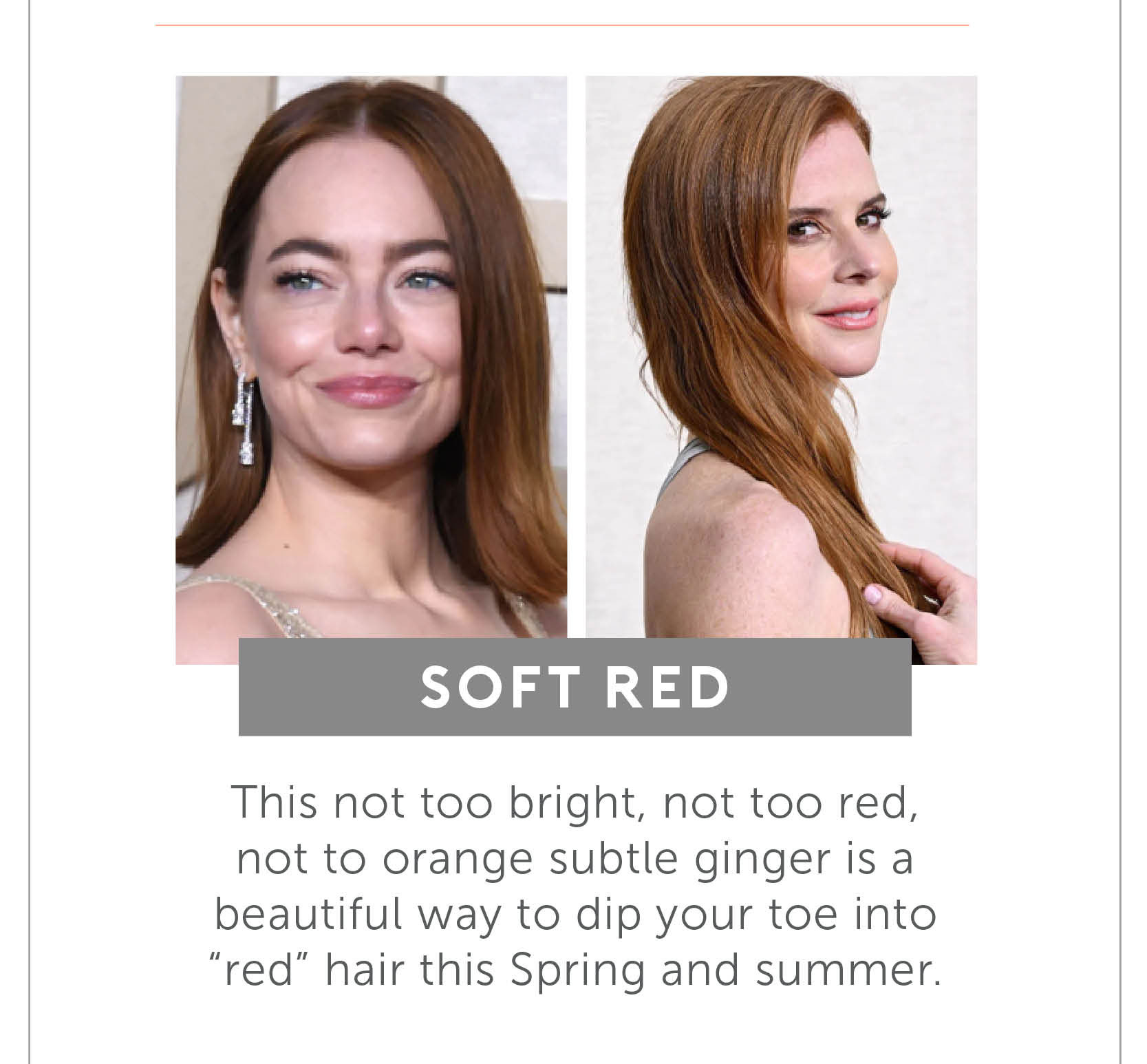 Soft Red - This not too bright, not too red, not to orange subtle ginger is a beautiful way to dip your toe into “red” hair this Spring and summer.