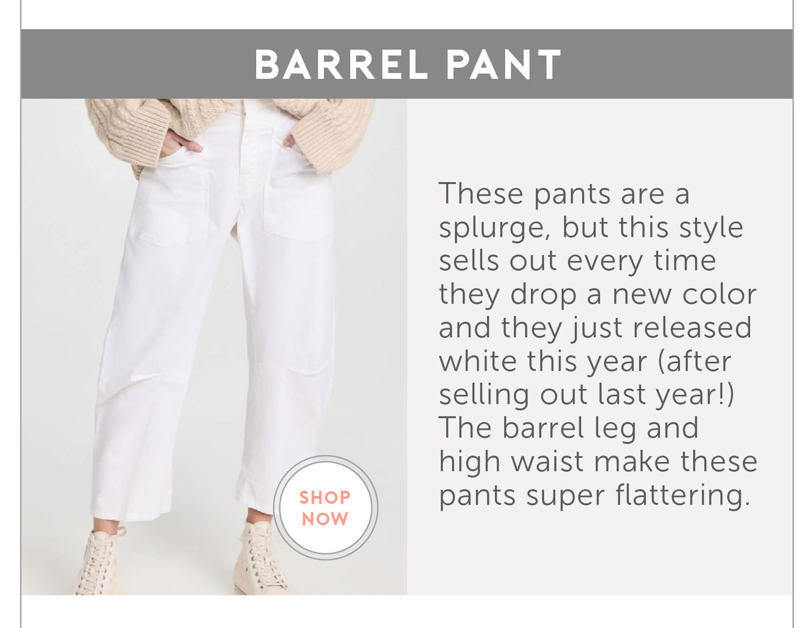 3. Barrel Pant These pants are a splurge, but this style sells out every time they drop a new color and they just released white this year (after selling out last year!) The barrel leg and high waist make these pants super flattering.