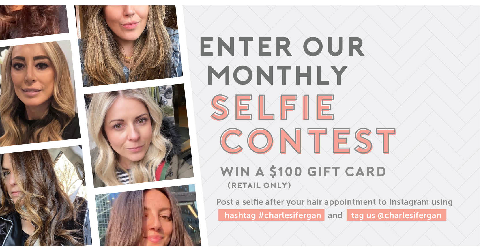 Enter our monthly selfie contest and win a $100 gift card (retail only). Post a selfie after your appointment to Instagram using hashtag #charlesifergan and tag us @charlesifergan