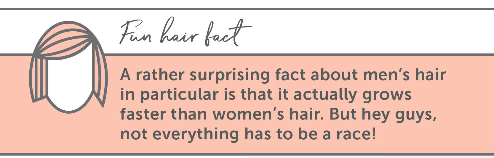 Fun Hair Facts A rather surprising fact about men’s hair in particular is that it actually grows faster than women’s hair. But hey guys, not everything has to be a race!