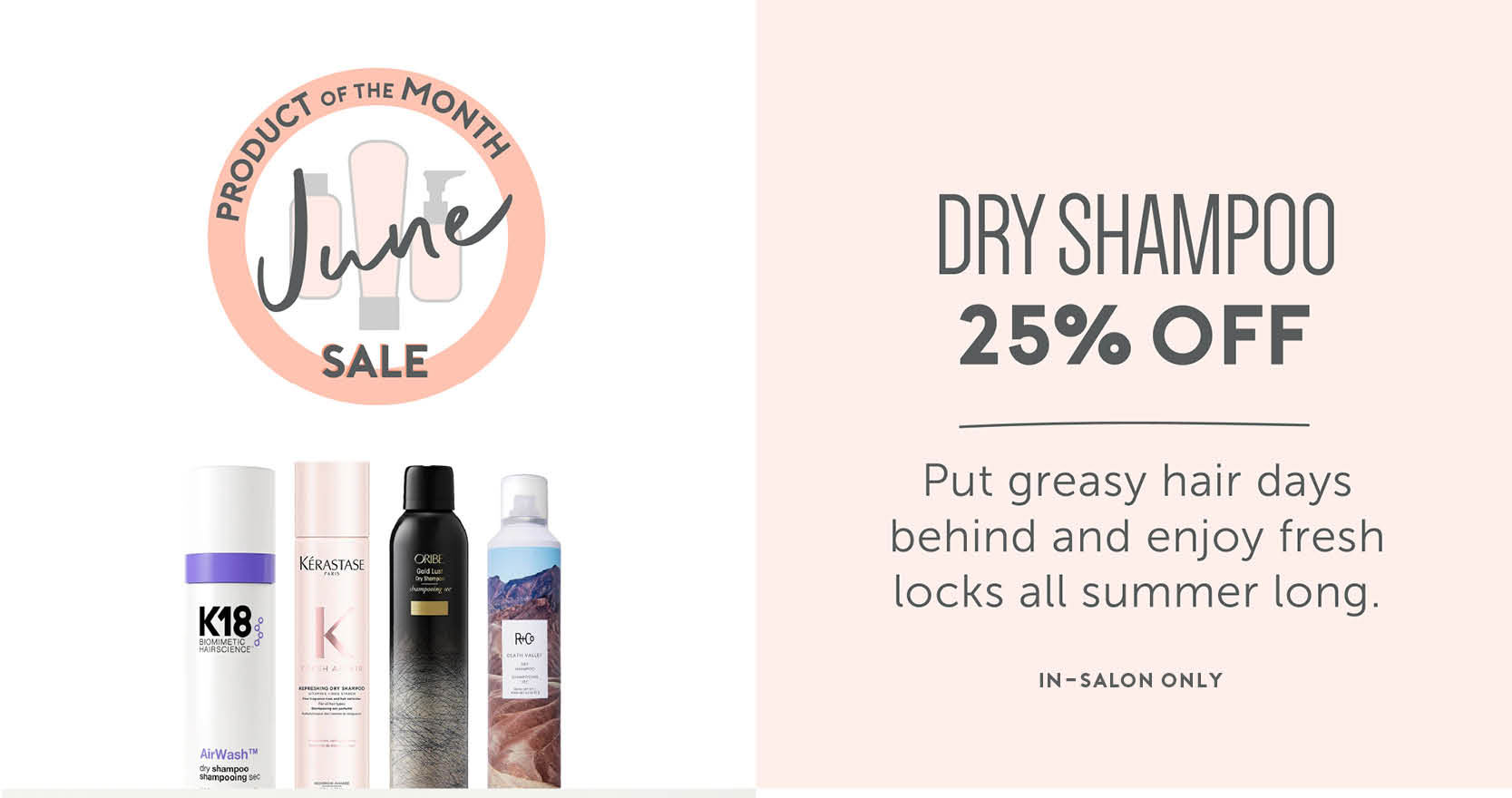 June - Product of the Month Sale! In-Salon Only. 25% off dry shampoo. Put greasy hair days behind and enjoy fresh locks all summer long. 