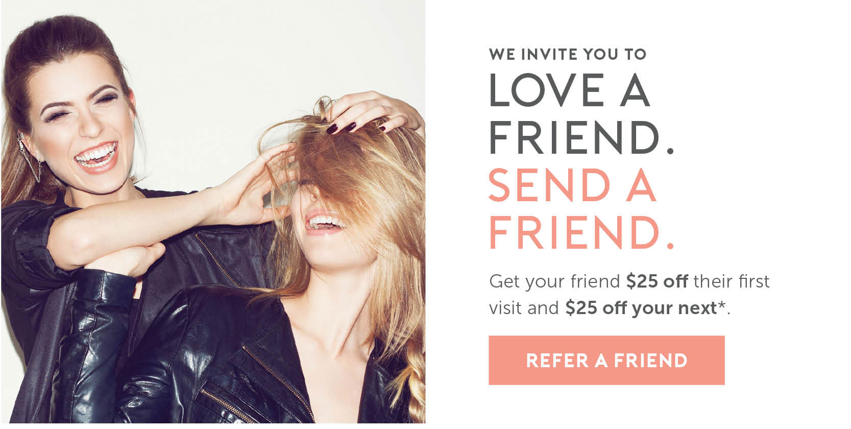 We invite you to love a friend. Send a friend. Get your friend $25 off their first visit and $25 off your next*. Click here to refer a friend. 