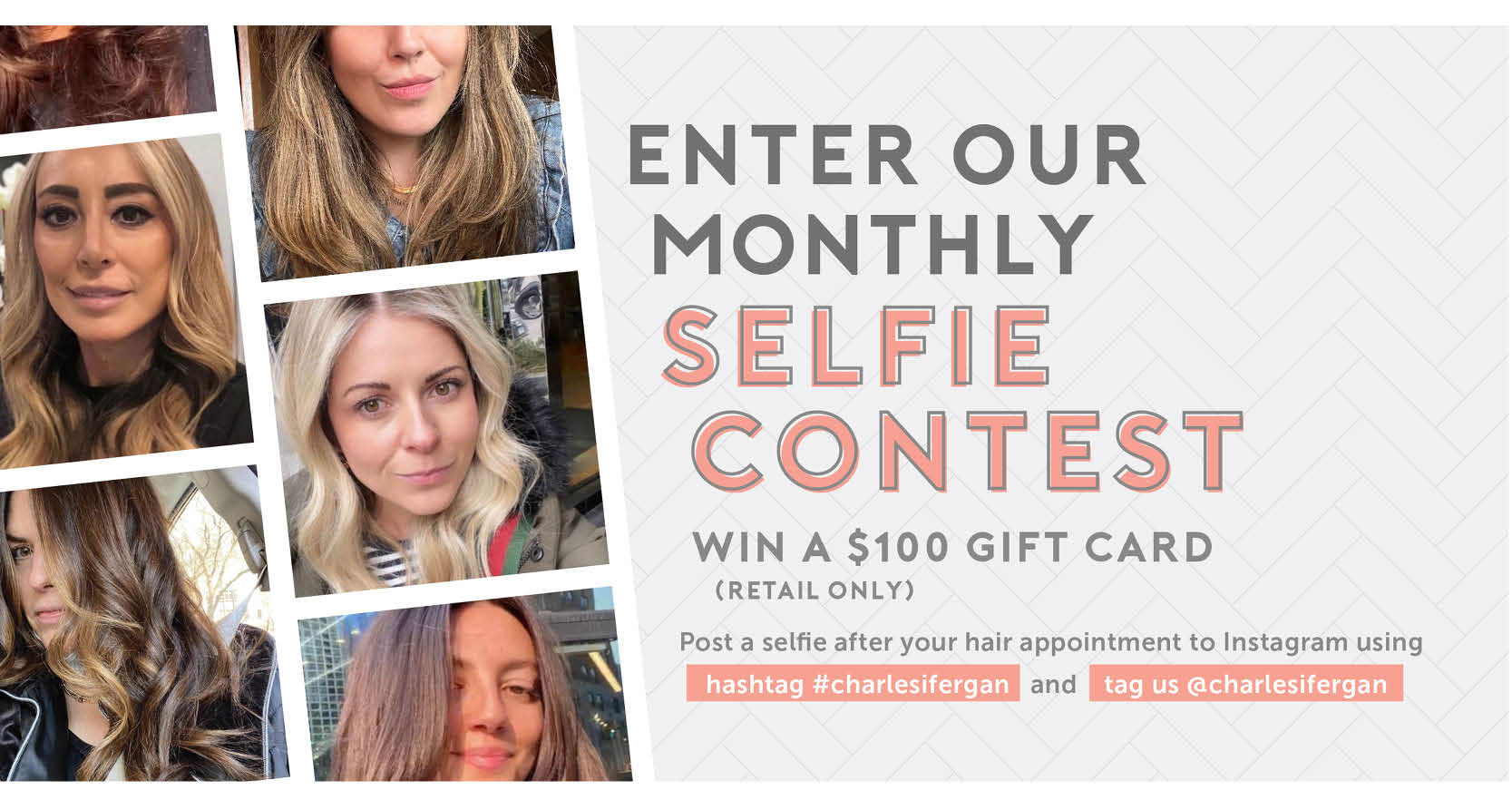 Enter our monthly selfie contest for a chance to win a $100 (retail only) gift card. Post a selfie after your hair appointment to Instagram using hashtag #charlesifergan and tag us @charlesifergan.