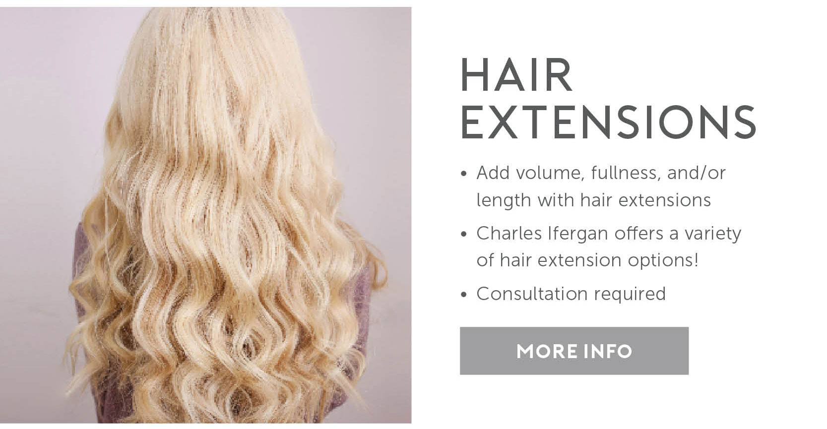Hair Extensions. Add volume, fullness and or length with hair extensions. Charles Ifergan offers a variety of hair extension options! Consultation required. Click here for more info. 