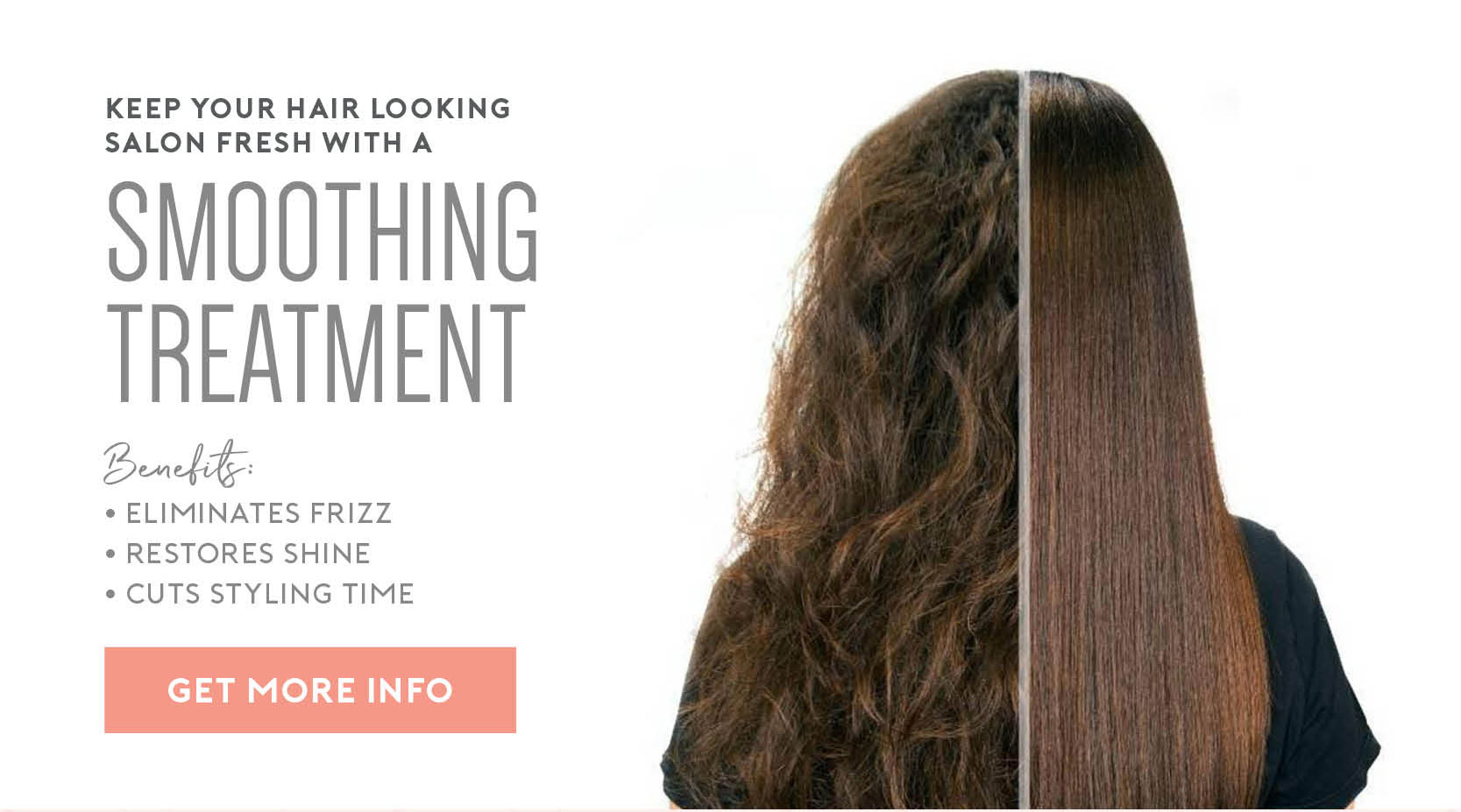 Keep your hair looking fresh with a smoothing treatment. Benefits include: Eliminate frizz, restore shine, and cut styling time. Click for more info. 