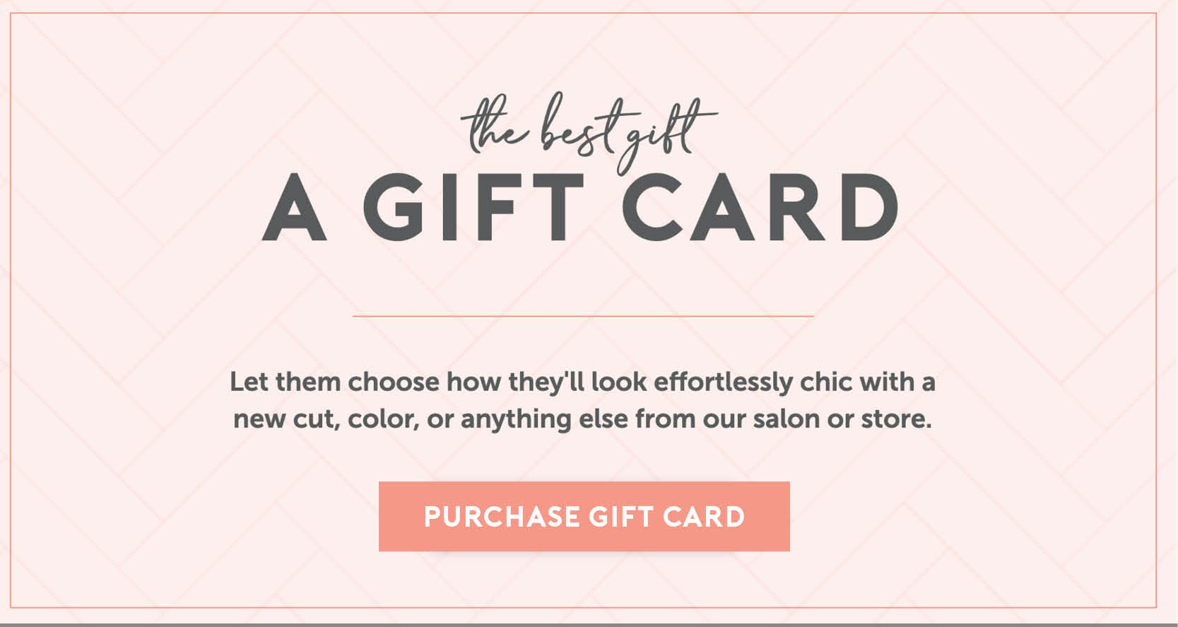 The best gift card. Let them choose how they'll look effortlessly chic with a new cut, color, or anything else from our salon or store. Click here to purchase gift cards. 