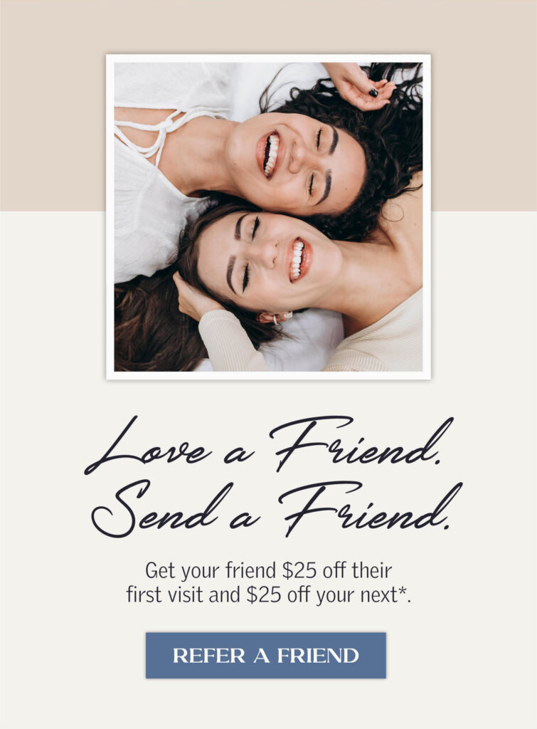 Love a Friend. Send a friend. Get your friend $25 off their first visit and $25 off your next. Click to learn more.