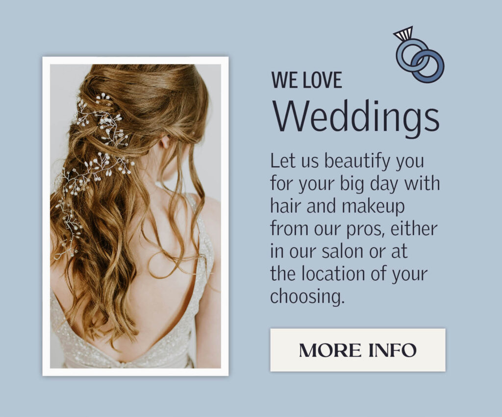 We love weddings. Let us beautify you for your big day with hair and makeup from our pros, either in salon or at the location of your choosing. Click for more info.