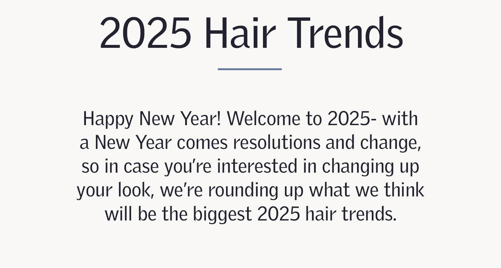 2025 Hair trends - Happy New Year! Welcome to 2025- with a New Year comes resolutions and change, so in case you’re interested in changing up your look, we’re rounding up what we think will be the biggest 2025 hair trends.